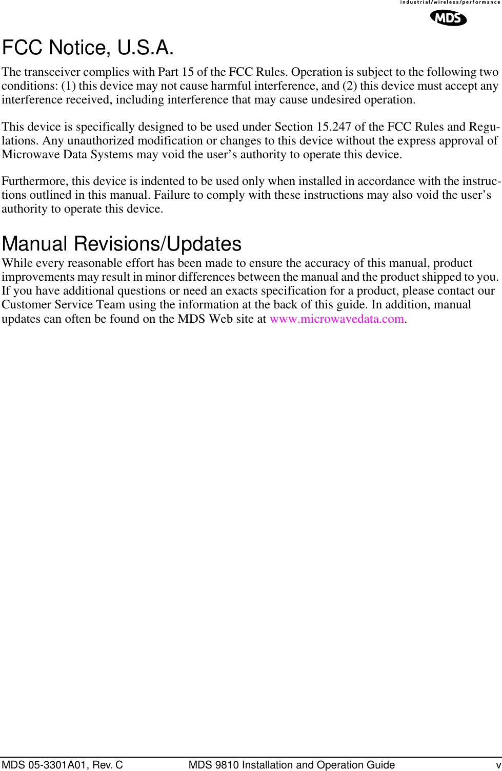  MDS 05-3301A01, Rev. C MDS 9810 Installation and Operation Guide v FCC Notice, U.S.A. The transceiver complies with Part 15 of the FCC Rules. Operation is subject to the following two conditions: (1) this device may not cause harmful interference, and (2) this device must accept any interference received, including interference that may cause undesired operation.This device is specifically designed to be used under Section 15.247 of the FCC Rules and Regu-lations. Any unauthorized modification or changes to this device without the express approval of Microwave Data Systems may void the user’s authority to operate this device.Furthermore, this device is indented to be used only when installed in accordance with the instruc-tions outlined in this manual. Failure to comply with these instructions may also void the user’s authority to operate this device. Manual Revisions/Updates While every reasonable effort has been made to ensure the accuracy of this manual, product improvements may result in minor differences between the manual and the product shipped to you. If you have additional questions or need an exacts specification for a product, please contact our Customer Service Team using the information at the back of this guide. In addition, manual updates can often be found on the MDS Web site at www.microwavedata.com.