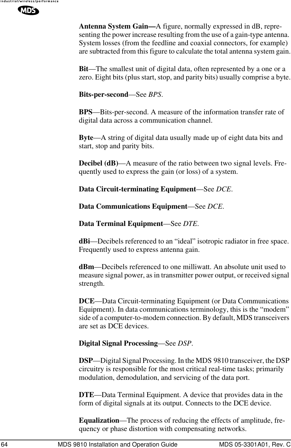 64 MDS 9810 Installation and Operation Guide MDS 05-3301A01, Rev. CAntenna System Gain—A figure, normally expressed in dB, repre-senting the power increase resulting from the use of a gain-type antenna. System losses (from the feedline and coaxial connectors, for example) are subtracted from this figure to calculate the total antenna system gain.Bit—The smallest unit of digital data, often represented by a one or a zero. Eight bits (plus start, stop, and parity bits) usually comprise a byte.Bits-per-second—See BPS.BPS—Bits-per-second. A measure of the information transfer rate of digital data across a communication channel.Byte—A string of digital data usually made up of eight data bits and start, stop and parity bits.Decibel (dB)—A measure of the ratio between two signal levels. Fre-quently used to express the gain (or loss) of a system.Data Circuit-terminating Equipment—See DCE.Data Communications Equipment—See DCE.Data Terminal Equipment—See DTE.dBi—Decibels referenced to an “ideal” isotropic radiator in free space. Frequently used to express antenna gain.dBm—Decibels referenced to one milliwatt. An absolute unit used to measure signal power, as in transmitter power output, or received signal strength.DCE—Data Circuit-terminating Equipment (or Data Communications Equipment). In data communications terminology, this is the “modem” side of a computer-to-modem connection. By default, MDS transceivers are set as DCE devices.Digital Signal Processing—See DSP.DSP—Digital Signal Processing. In the MDS 9810 transceiver, the DSP circuitry is responsible for the most critical real-time tasks; primarily modulation, demodulation, and servicing of the data port.DTE—Data Terminal Equipment. A device that provides data in the form of digital signals at its output. Connects to the DCE device.Equalization—The process of reducing the effects of amplitude, fre-quency or phase distortion with compensating networks.