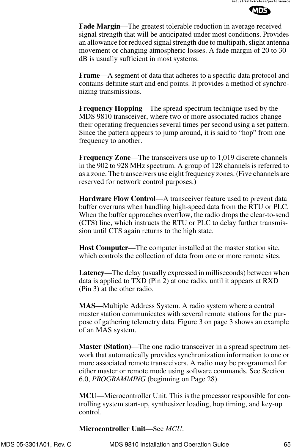 MDS 05-3301A01, Rev. C MDS 9810 Installation and Operation Guide 65Fade Margin—The greatest tolerable reduction in average received signal strength that will be anticipated under most conditions. Provides an allowance for reduced signal strength due to multipath, slight antenna movement or changing atmospheric losses. A fade margin of 20 to 30 dB is usually sufficient in most systems.Frame—A segment of data that adheres to a specific data protocol and contains definite start and end points. It provides a method of synchro-nizing transmissions.Frequency Hopping—The spread spectrum technique used by the MDS 9810 transceiver, where two or more associated radios change their operating frequencies several times per second using a set pattern. Since the pattern appears to jump around, it is said to “hop” from one frequency to another.Frequency Zone—The transceivers use up to 1,019 discrete channels in the 902 to 928 MHz spectrum. A group of 128 channels is referred to as a zone. The transceivers use eight frequency zones. (Five channels are reserved for network control purposes.)Hardware Flow Control—A transceiver feature used to prevent data buffer overruns when handling high-speed data from the RTU or PLC. When the buffer approaches overflow, the radio drops the clear-to-send (CTS) line, which instructs the RTU or PLC to delay further transmis-sion until CTS again returns to the high state.Host Computer—The computer installed at the master station site, which controls the collection of data from one or more remote sites.Latency—The delay (usually expressed in milliseconds) between when data is applied to TXD (Pin 2) at one radio, until it appears at RXD (Pin 3) at the other radio.MAS—Multiple Address System. A radio system where a central master station communicates with several remote stations for the pur-pose of gathering telemetry data. Figure 3 on page 3 shows an example of an MAS system.Master (Station)—The one radio transceiver in a spread spectrum net-work that automatically provides synchronization information to one or more associated remote transceivers. A radio may be programmed for either master or remote mode using software commands. See Section 6.0, PROGRAMMING (beginning on Page 28).MCU—Microcontroller Unit. This is the processor responsible for con-trolling system start-up, synthesizer loading, hop timing, and key-up control.Microcontroller Unit—See MCU.