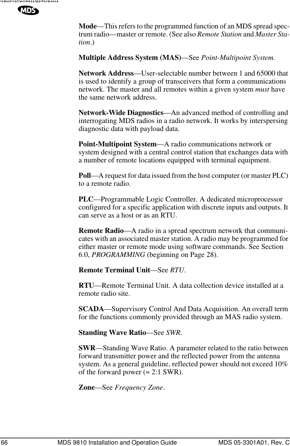 66 MDS 9810 Installation and Operation Guide MDS 05-3301A01, Rev. CMode—This refers to the programmed function of an MDS spread spec-trum radio—master or remote. (See also Remote Station and Master Sta-tion.)Multiple Address System (MAS)—See Point-Multipoint System.Network Address—User-selectable number between 1 and 65000 that is used to identify a group of transceivers that form a communications network. The master and all remotes within a given system must have the same network address.Network-Wide Diagnostics—An advanced method of controlling and interrogating MDS radios in a radio network. It works by interspersing diagnostic data with payload data.Point-Multipoint System—A radio communications network or system designed with a central control station that exchanges data with a number of remote locations equipped with terminal equipment.Poll—A request for data issued from the host computer (or master PLC) to a remote radio.PLC—Programmable Logic Controller. A dedicated microprocessor configured for a specific application with discrete inputs and outputs. It can serve as a host or as an RTU.Remote Radio—A radio in a spread spectrum network that communi-cates with an associated master station. A radio may be programmed for either master or remote mode using software commands. See Section 6.0, PROGRAMMING (beginning on Page 28).Remote Terminal Unit—See RTU.RTU—Remote Terminal Unit. A data collection device installed at a remote radio site.SCADA—Supervisory Control And Data Acquisition. An overall term for the functions commonly provided through an MAS radio system.Standing Wave Ratio—See SWR.SWR—Standing Wave Ratio. A parameter related to the ratio between forward transmitter power and the reflected power from the antenna system. As a general guideline, reflected power should not exceed 10% of the forward power (≈ 2:1 SWR).Zone—See Frequency Zone.