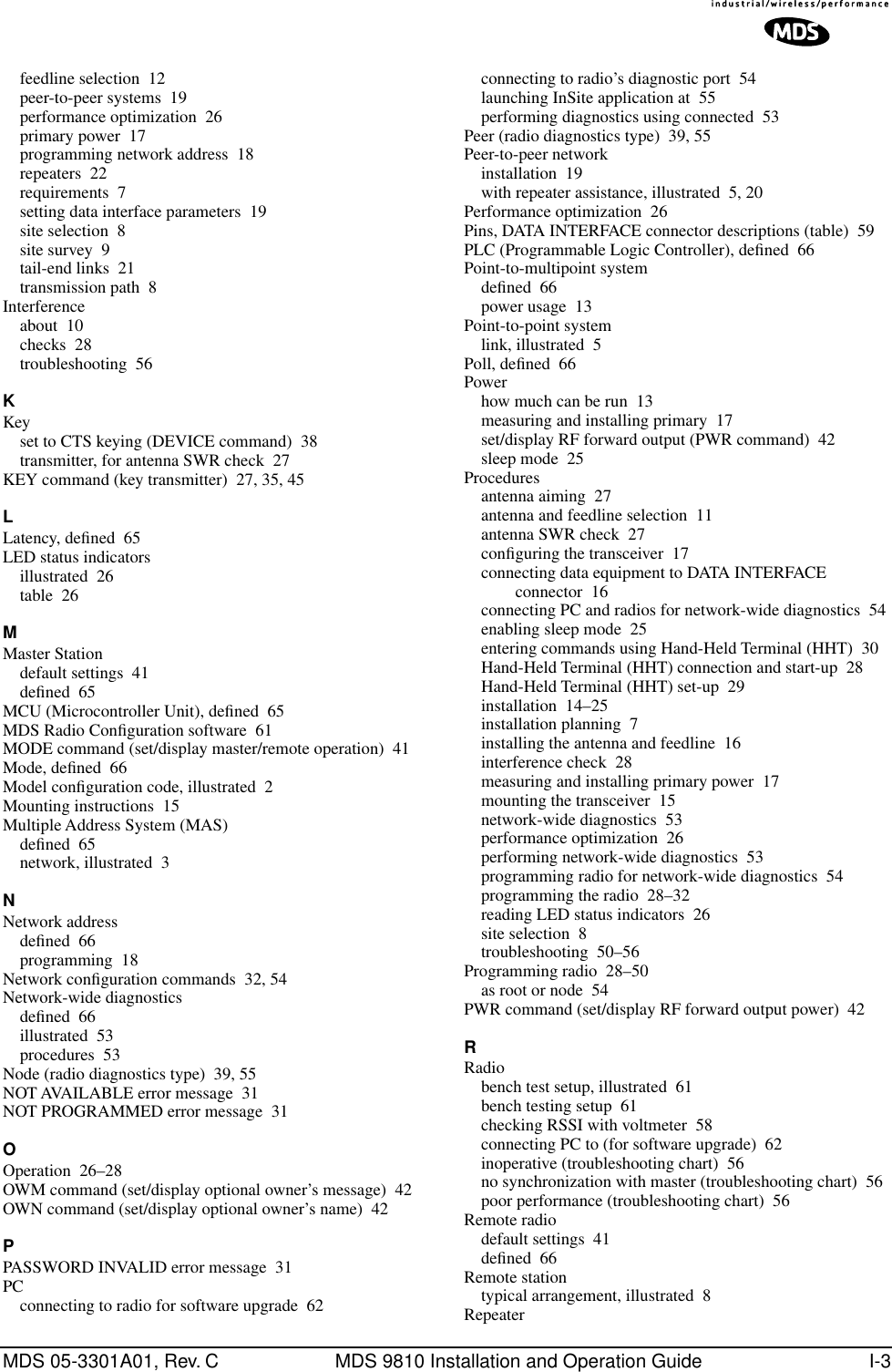 MDS 05-3301A01, Rev. C MDS 9810 Installation and Operation Guide I-3feedline selection 12peer-to-peer systems 19performance optimization 26primary power 17programming network address 18repeaters 22requirements 7setting data interface parameters 19site selection 8site survey 9tail-end links 21transmission path 8Interferenceabout 10checks 28troubleshooting 56KKeyset to CTS keying (DEVICE command) 38transmitter, for antenna SWR check 27KEY command (key transmitter) 27, 35, 45LLatency, deﬁned 65LED status indicatorsillustrated 26table 26MMaster Stationdefault settings 41deﬁned 65MCU (Microcontroller Unit), deﬁned 65MDS Radio Conﬁguration software 61MODE command (set/display master/remote operation) 41Mode, deﬁned 66Model conﬁguration code, illustrated 2Mounting instructions 15Multiple Address System (MAS)deﬁned 65network, illustrated 3NNetwork addressdeﬁned 66programming 18Network conﬁguration commands 32, 54Network-wide diagnosticsdeﬁned 66illustrated 53procedures 53Node (radio diagnostics type) 39, 55NOT AVAILABLE error message 31NOT PROGRAMMED error message 31OOperation 26–28OWM command (set/display optional owner’s message) 42OWN command (set/display optional owner’s name) 42PPASSWORD INVALID error message 31PCconnecting to radio for software upgrade 62connecting to radio’s diagnostic port 54launching InSite application at 55performing diagnostics using connected 53Peer (radio diagnostics type) 39, 55Peer-to-peer networkinstallation 19with repeater assistance, illustrated 5, 20Performance optimization 26Pins, DATA INTERFACE connector descriptions (table) 59PLC (Programmable Logic Controller), deﬁned 66Point-to-multipoint systemdeﬁned 66power usage 13Point-to-point systemlink, illustrated 5Poll, deﬁned 66Powerhow much can be run 13measuring and installing primary 17set/display RF forward output (PWR command) 42sleep mode 25Proceduresantenna aiming 27antenna and feedline selection 11antenna SWR check 27conﬁguring the transceiver 17connecting data equipment to DATA INTERFACE connector 16connecting PC and radios for network-wide diagnostics 54enabling sleep mode 25entering commands using Hand-Held Terminal (HHT) 30Hand-Held Terminal (HHT) connection and start-up 28Hand-Held Terminal (HHT) set-up 29installation 14–25installation planning 7installing the antenna and feedline 16interference check 28measuring and installing primary power 17mounting the transceiver 15network-wide diagnostics 53performance optimization 26performing network-wide diagnostics 53programming radio for network-wide diagnostics 54programming the radio 28–32reading LED status indicators 26site selection 8troubleshooting 50–56Programming radio 28–50as root or node 54PWR command (set/display RF forward output power) 42RRadiobench test setup, illustrated 61bench testing setup 61checking RSSI with voltmeter 58connecting PC to (for software upgrade) 62inoperative (troubleshooting chart) 56no synchronization with master (troubleshooting chart) 56poor performance (troubleshooting chart) 56Remote radiodefault settings 41deﬁned 66Remote stationtypical arrangement, illustrated 8Repeater