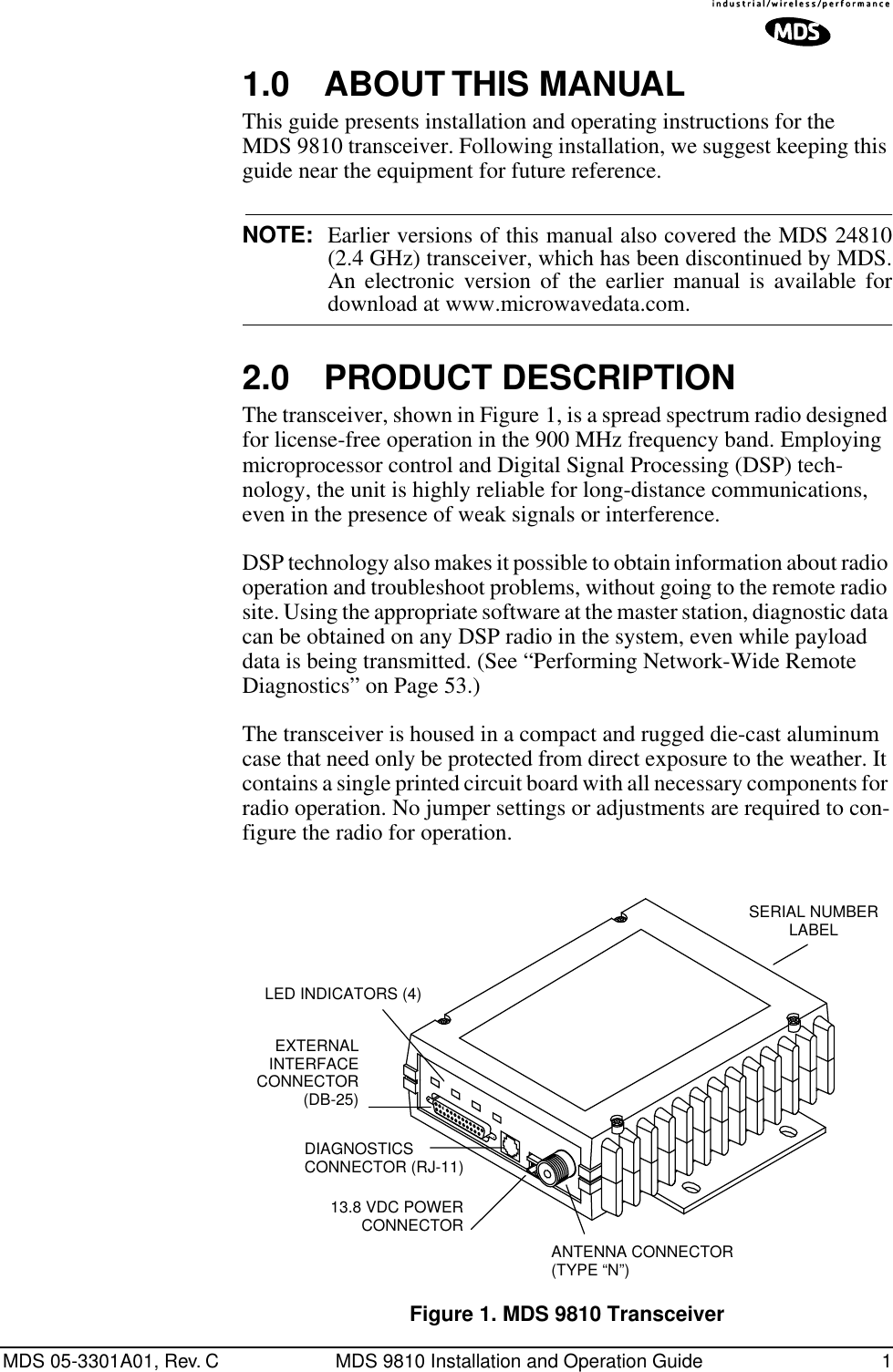  MDS 05-3301A01, Rev. C MDS 9810 Installation and Operation Guide 1 1.0 ABOUT THIS MANUAL This guide presents installation and operating instructions for the MDS 9810 transceiver. Following installation, we suggest keeping this guide near the equipment for future reference. NOTE: Earlier versions of this manual also covered the MDS 24810(2.4 GHz) transceiver, which has been discontinued by MDS.An electronic version of the earlier manual is available for download at www.microwavedata.com. 2.0 PRODUCT DESCRIPTION The transceiver, shown in Figure 1, is a spread spectrum radio designed for license-free operation in the 900 MHz frequency band. Employing microprocessor control and Digital Signal Processing (DSP) tech-nology, the unit is highly reliable for long-distance communications, even in the presence of weak signals or interference.DSP technology also makes it possible to obtain information about radio operation and troubleshoot problems, without going to the remote radio site. Using the appropriate software at the master station, diagnostic data can be obtained on any DSP radio in the system, even while payload data is being transmitted. (See “Performing Network-Wide Remote Diagnostics” on Page 53.)The transceiver is housed in a compact and rugged die-cast aluminum case that need only be protected from direct exposure to the weather. It contains a single printed circuit board with all necessary components for radio operation. No jumper settings or adjustments are required to con-figure the radio for operation. Invisible place holder Figure 1. MDS 9810 TransceiverEXTERNAL INTERFACECONNECTOR(DB-25)DIAGNOSTICS CONNECTOR (RJ-11)13.8 VDC POWER CONNECTORANTENNA CONNECTOR(TYPE “N”)SERIAL NUMBERLABELLED INDICATORS (4)