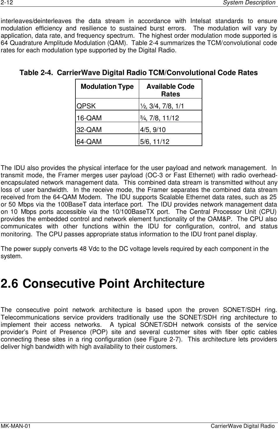 2-12 System DescriptionMK-MAN-01  CarrierWave Digital Radiointerleaves/deinterleaves the data stream in accordance with Intelsat standards to ensuremodulation efficiency and resilience to sustained burst errors.  The modulation will vary byapplication, data rate, and frequency spectrum.  The highest order modulation mode supported is64 Quadrature Amplitude Modulation (QAM).  Table 2-4 summarizes the TCM/convolutional coderates for each modulation type supported by the Digital Radio.Table 2-4.  CarrierWave Digital Radio TCM/Convolutional Code RatesModulation Type Available CodeRatesQPSK ½, 3/4, 7/8, 1/116-QAM ¾, 7/8, 11/1232-QAM 4/5, 9/1064-QAM 5/6, 11/12The IDU also provides the physical interface for the user payload and network management.  Intransmit mode, the Framer merges user payload (OC-3 or Fast Ethernet) with radio overhead-encapsulated network management data.  This combined data stream is transmitted without anyloss of user bandwidth.  In the receive mode, the Framer separates the combined data streamreceived from the 64-QAM Modem.  The IDU supports Scalable Ethernet data rates, such as 25or 50 Mbps via the 100BaseT data interface port.  The IDU provides network management dataon 10 Mbps ports accessible via the 10/100BaseTX port.  The Central Processor Unit (CPU)provides the embedded control and network element functionality of the OAM&amp;P.  The CPU alsocommunicates with other functions within the IDU for configuration, control, and statusmonitoring.  The CPU passes appropriate status information to the IDU front panel display.The power supply converts 48 Vdc to the DC voltage levels required by each component in thesystem.2.6 Consecutive Point ArchitectureThe consecutive point network architecture is based upon the proven SONET/SDH ring.Telecommunications service providers traditionally use the SONET/SDH ring architecture toimplement their access networks.  A typical SONET/SDH network consists of the serviceprovider’s Point of Presence (POP) site and several customer sites with fiber optic cablesconnecting these sites in a ring configuration (see Figure 2-7).  This architecture lets providersdeliver high bandwidth with high availability to their customers.