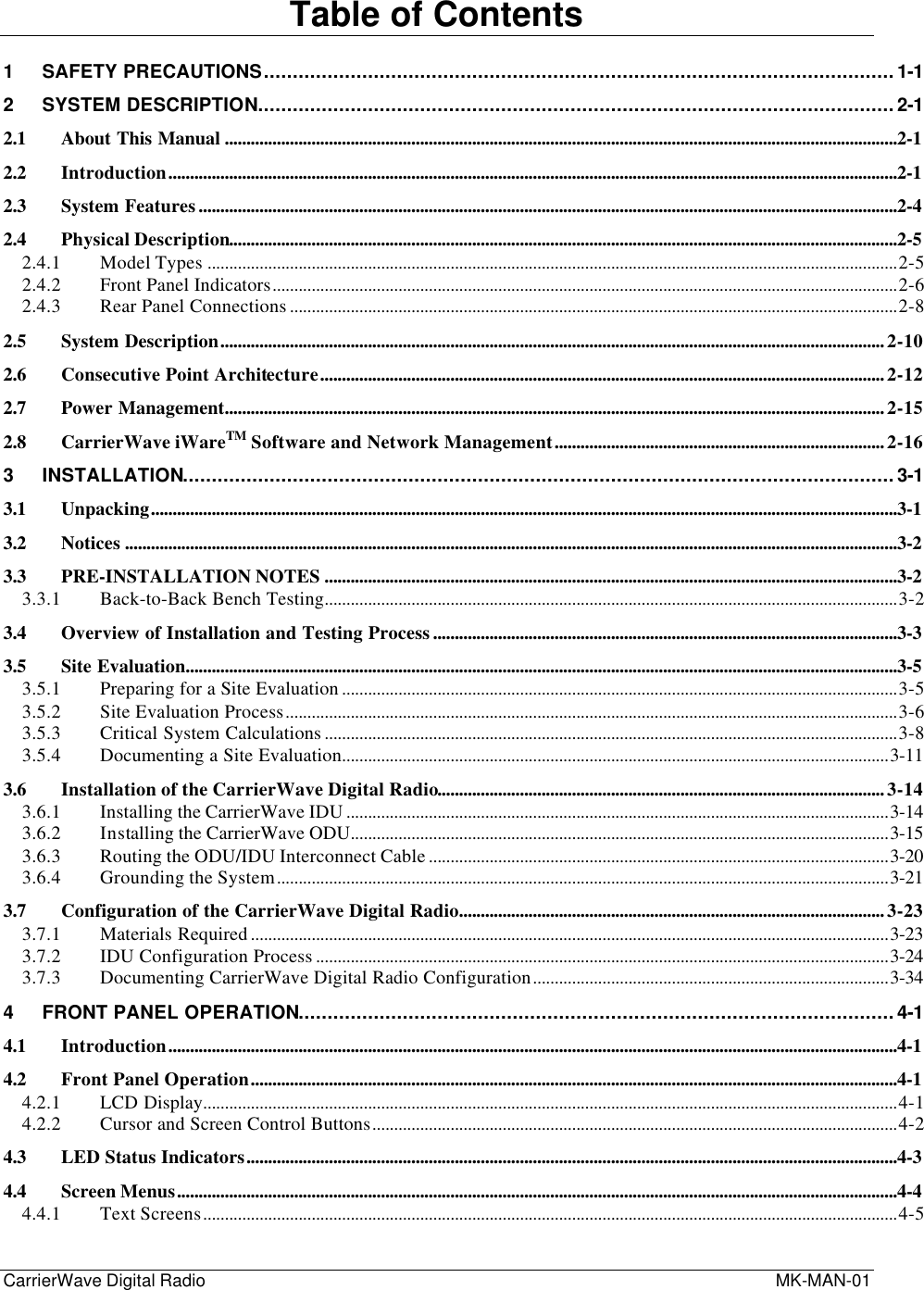 CarrierWave Digital Radio  MK-MAN-01Table of Contents1SAFETY PRECAUTIONS.............................................................................................................1-12SYSTEM DESCRIPTION..............................................................................................................2-12.1 About This Manual ...........................................................................................................................................................2-12.2 Introduction........................................................................................................................................................................2-12.3 System Features.................................................................................................................................................................2-42.4 Physical Description..........................................................................................................................................................2-52.4.1 Model Types ...............................................................................................................................................................2-52.4.2 Front Panel Indicators................................................................................................................................................2-62.4.3 Rear Panel Connections ............................................................................................................................................2-82.5 System Description.........................................................................................................................................................2-102.6 Consecutive Point Architecture..................................................................................................................................2-122.7 Power Management........................................................................................................................................................2-152.8 CarrierWave iWareTM Software and Network Management............................................................................2-163INSTALLATION...........................................................................................................................3-13.1 Unpacking............................................................................................................................................................................3-13.2 Notices ..................................................................................................................................................................................3-23.3 PRE-INSTALLATION NOTES ....................................................................................................................................3-23.3.1 Back-to-Back Bench Testing....................................................................................................................................3-23.4 Overview of Installation and Testing Process...........................................................................................................3-33.5 Site Evaluation....................................................................................................................................................................3-53.5.1 Preparing for a Site Evaluation ................................................................................................................................3-53.5.2 Site Evaluation Process.............................................................................................................................................3-63.5.3 Critical System Calculations ....................................................................................................................................3-83.5.4 Documenting a Site Evaluation..............................................................................................................................3-113.6 Installation of the CarrierWave Digital Radio.......................................................................................................3-143.6.1 Installing the CarrierWave IDU .............................................................................................................................3-143.6.2 Installing the CarrierWave ODU............................................................................................................................3-153.6.3 Routing the ODU/IDU Interconnect Cable ..........................................................................................................3-203.6.4 Grounding the System.............................................................................................................................................3-213.7 Configuration of the CarrierWave Digital Radio..................................................................................................3-233.7.1 Materials Required ...................................................................................................................................................3-233.7.2 IDU Configuration Process ....................................................................................................................................3-243.7.3 Documenting CarrierWave Digital Radio Configuration..................................................................................3-344FRONT PANEL OPERATION.......................................................................................................4-14.1 Introduction........................................................................................................................................................................4-14.2 Front Panel Operation.....................................................................................................................................................4-14.2.1 LCD Display................................................................................................................................................................4-14.2.2 Cursor and Screen Control Buttons.........................................................................................................................4-24.3 LED Status Indicators......................................................................................................................................................4-34.4 Screen Menus......................................................................................................................................................................4-44.4.1 Text Screens................................................................................................................................................................4-5