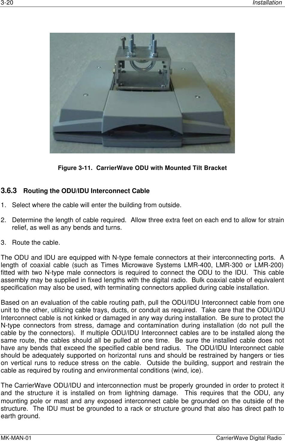 3-20 InstallationMK-MAN-01  CarrierWave Digital RadioFigure 3-11.  CarrierWave ODU with Mounted Tilt Bracket3.6.3 Routing the ODU/IDU Interconnect Cable1. Select where the cable will enter the building from outside.2. Determine the length of cable required.  Allow three extra feet on each end to allow for strainrelief, as well as any bends and turns.3. Route the cable.The ODU and IDU are equipped with N-type female connectors at their interconnecting ports.  Alength of coaxial cable (such as Times Microwave Systems LMR-400, LMR-300 or LMR-200)fitted with two N-type male connectors is required to connect the ODU to the IDU.  This cableassembly may be supplied in fixed lengths with the digital radio.  Bulk coaxial cable of equivalentspecification may also be used, with terminating connectors applied during cable installation.Based on an evaluation of the cable routing path, pull the ODU/IDU Interconnect cable from oneunit to the other, utilizing cable trays, ducts, or conduit as required.  Take care that the ODU/IDUInterconnect cable is not kinked or damaged in any way during installation.  Be sure to protect theN-type connectors from stress, damage and contamination during installation (do not pull thecable by the connectors).  If multiple ODU/IDU Interconnect cables are to be installed along thesame route, the cables should all be pulled at one time.  Be sure the installed cable does nothave any bends that exceed the specified cable bend radius.  The ODU/IDU Interconnect cableshould be adequately supported on horizontal runs and should be restrained by hangers or tieson vertical runs to reduce stress on the cable.  Outside the building, support and restrain thecable as required by routing and environmental conditions (wind, ice).The CarrierWave ODU/IDU and interconnection must be properly grounded in order to protect itand the structure it is installed on from lightning damage.  This requires that the ODU, anymounting pole or mast and any exposed interconnect cable be grounded on the outside of thestructure.  The IDU must be grounded to a rack or structure ground that also has direct path toearth ground.