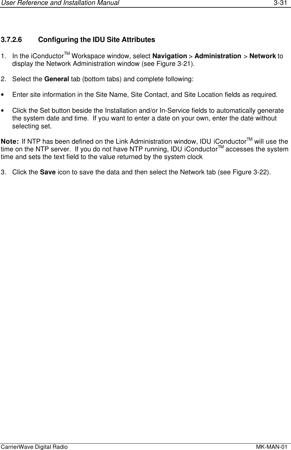 User Reference and Installation Manual 3-31CarrierWave Digital Radio  MK-MAN-013.7.2.6 Configuring the IDU Site Attributes1. In the iConductorTM Workspace window, select Navigation &gt; Administration &gt; Network todisplay the Network Administration window (see Figure 3-21).2. Select the General tab (bottom tabs) and complete following:• Enter site information in the Site Name, Site Contact, and Site Location fields as required.• Click the Set button beside the Installation and/or In-Service fields to automatically generatethe system date and time.  If you want to enter a date on your own, enter the date withoutselecting set.Note:  If NTP has been defined on the Link Administration window, IDU iConductorTM will use thetime on the NTP server.  If you do not have NTP running, IDU iConductorTM accesses the systemtime and sets the text field to the value returned by the system clock3. Click the Save icon to save the data and then select the Network tab (see Figure 3-22).