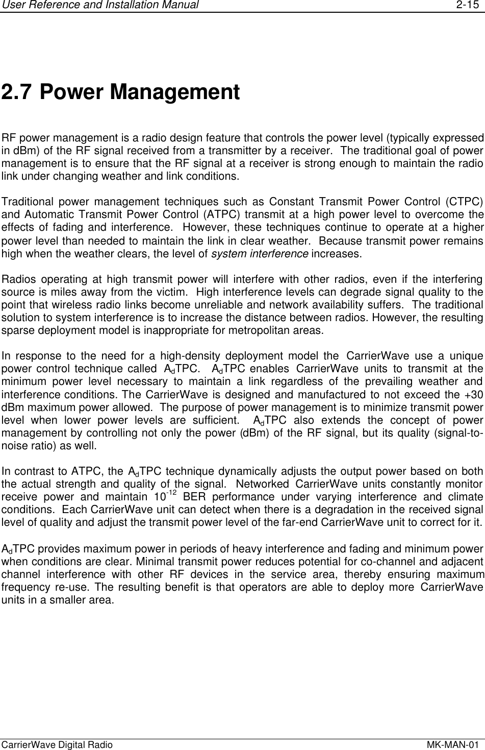 User Reference and Installation Manual 2-15CarrierWave Digital Radio  MK-MAN-012.7 Power ManagementRF power management is a radio design feature that controls the power level (typically expressedin dBm) of the RF signal received from a transmitter by a receiver.  The traditional goal of powermanagement is to ensure that the RF signal at a receiver is strong enough to maintain the radiolink under changing weather and link conditions.Traditional power management techniques such as Constant Transmit Power Control (CTPC)and Automatic Transmit Power Control (ATPC) transmit at a high power level to overcome theeffects of fading and interference.  However, these techniques continue to operate at a higherpower level than needed to maintain the link in clear weather.  Because transmit power remainshigh when the weather clears, the level of system interference increases.Radios operating at high transmit power will interfere with other radios, even if the interferingsource is miles away from the victim.  High interference levels can degrade signal quality to thepoint that wireless radio links become unreliable and network availability suffers.  The traditionalsolution to system interference is to increase the distance between radios. However, the resultingsparse deployment model is inappropriate for metropolitan areas.In response to the need for a high-density deployment model the  CarrierWave use a uniquepower control technique called  AdTPC.  AdTPC enables  CarrierWave units to transmit at theminimum power level necessary to maintain a link regardless of the prevailing weather andinterference conditions. The CarrierWave is designed and manufactured to not exceed the +30dBm maximum power allowed.  The purpose of power management is to minimize transmit powerlevel when lower power levels are sufficient.  AdTPC also extends the concept of powermanagement by controlling not only the power (dBm) of the RF signal, but its quality (signal-to-noise ratio) as well.In contrast to ATPC, the AdTPC technique dynamically adjusts the output power based on boththe actual strength and quality of the signal.  Networked CarrierWave units constantly monitorreceive power and maintain 10-12 BER performance under varying interference and climateconditions.  Each CarrierWave unit can detect when there is a degradation in the received signallevel of quality and adjust the transmit power level of the far-end CarrierWave unit to correct for it.AdTPC provides maximum power in periods of heavy interference and fading and minimum powerwhen conditions are clear. Minimal transmit power reduces potential for co-channel and adjacentchannel interference with other RF devices in the service area, thereby ensuring maximumfrequency re-use. The resulting benefit is that operators are able to deploy more CarrierWaveunits in a smaller area.