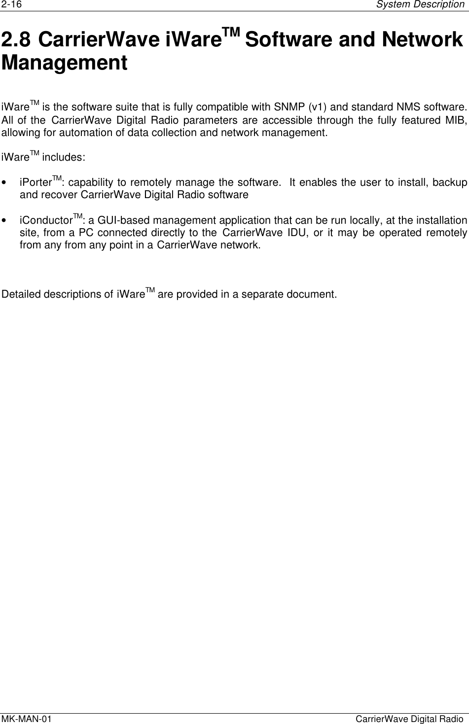 2-16 System DescriptionMK-MAN-01  CarrierWave Digital Radio2.8 CarrierWave iWareTM Software and NetworkManagementiWareTM is the software suite that is fully compatible with SNMP (v1) and standard NMS software.All of the CarrierWave Digital Radio parameters are accessible through the fully featured MIB,allowing for automation of data collection and network management.iWareTM includes:• iPorterTM: capability to remotely manage the software.  It enables the user to install, backupand recover CarrierWave Digital Radio software• iConductorTM: a GUI-based management application that can be run locally, at the installationsite, from a PC connected directly to the CarrierWave IDU, or it may be operated remotelyfrom any from any point in a CarrierWave network.Detailed descriptions of iWareTM are provided in a separate document.