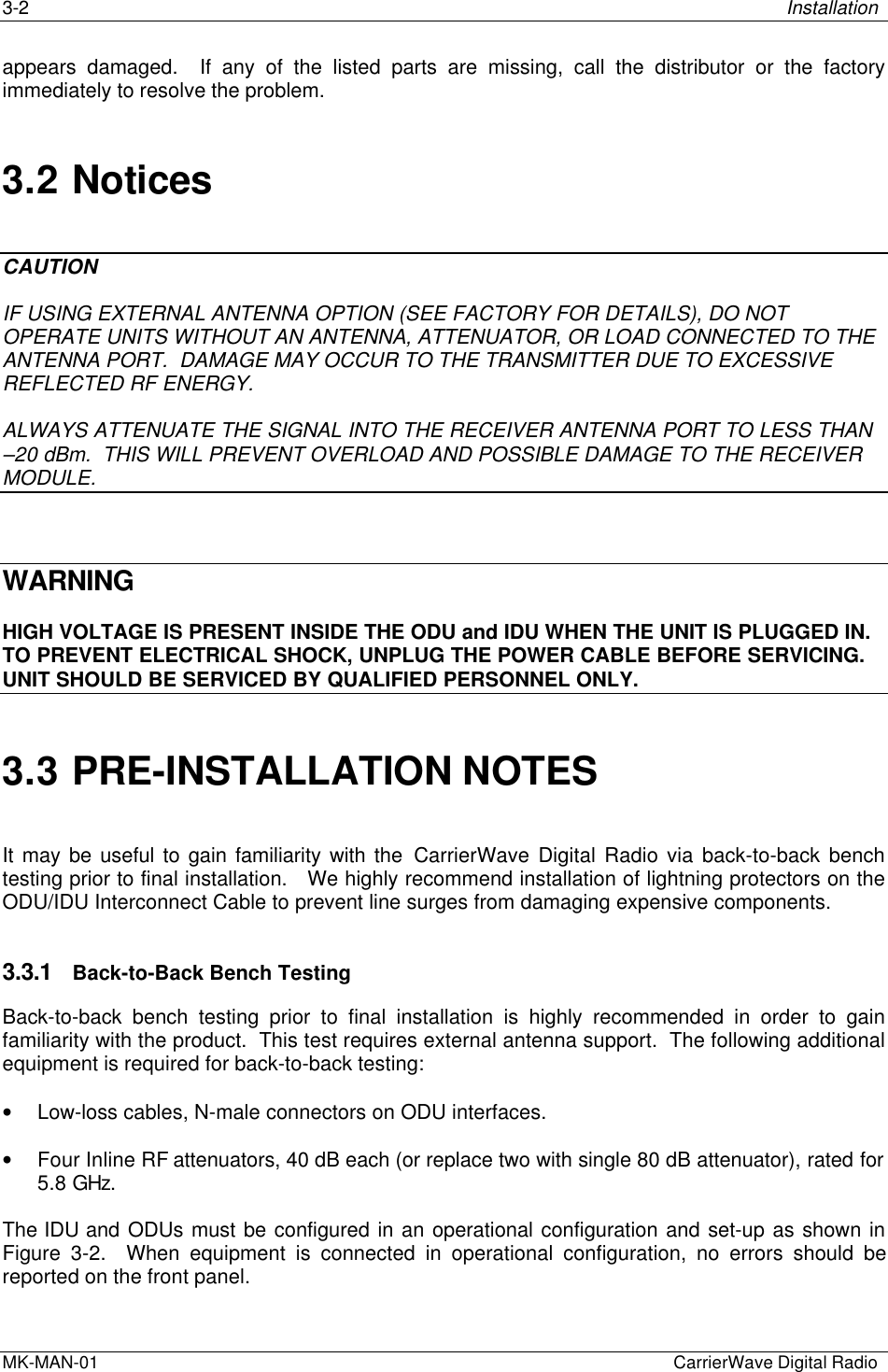 3-2 InstallationMK-MAN-01  CarrierWave Digital Radioappears damaged.  If any of the listed parts are missing, call the distributor or the factoryimmediately to resolve the problem.3.2 NoticesCAUTIONIF USING EXTERNAL ANTENNA OPTION (SEE FACTORY FOR DETAILS), DO NOTOPERATE UNITS WITHOUT AN ANTENNA, ATTENUATOR, OR LOAD CONNECTED TO THEANTENNA PORT.  DAMAGE MAY OCCUR TO THE TRANSMITTER DUE TO EXCESSIVEREFLECTED RF ENERGY.ALWAYS ATTENUATE THE SIGNAL INTO THE RECEIVER ANTENNA PORT TO LESS THAN–20 dBm.  THIS WILL PREVENT OVERLOAD AND POSSIBLE DAMAGE TO THE RECEIVERMODULE.WARNINGHIGH VOLTAGE IS PRESENT INSIDE THE ODU and IDU WHEN THE UNIT IS PLUGGED IN.TO PREVENT ELECTRICAL SHOCK, UNPLUG THE POWER CABLE BEFORE SERVICING.UNIT SHOULD BE SERVICED BY QUALIFIED PERSONNEL ONLY.3.3 PRE-INSTALLATION NOTESIt may be useful to gain familiarity with the CarrierWave Digital Radio via back-to-back benchtesting prior to final installation.   We highly recommend installation of lightning protectors on theODU/IDU Interconnect Cable to prevent line surges from damaging expensive components.3.3.1 Back-to-Back Bench TestingBack-to-back bench testing prior to final installation is highly recommended in order to gainfamiliarity with the product.  This test requires external antenna support.  The following additionalequipment is required for back-to-back testing:• Low-loss cables, N-male connectors on ODU interfaces.• Four Inline RF attenuators, 40 dB each (or replace two with single 80 dB attenuator), rated for5.8 GHz.The IDU and ODUs must be configured in an operational configuration and set-up as shown inFigure 3-2.  When equipment is connected in operational configuration, no errors should bereported on the front panel.