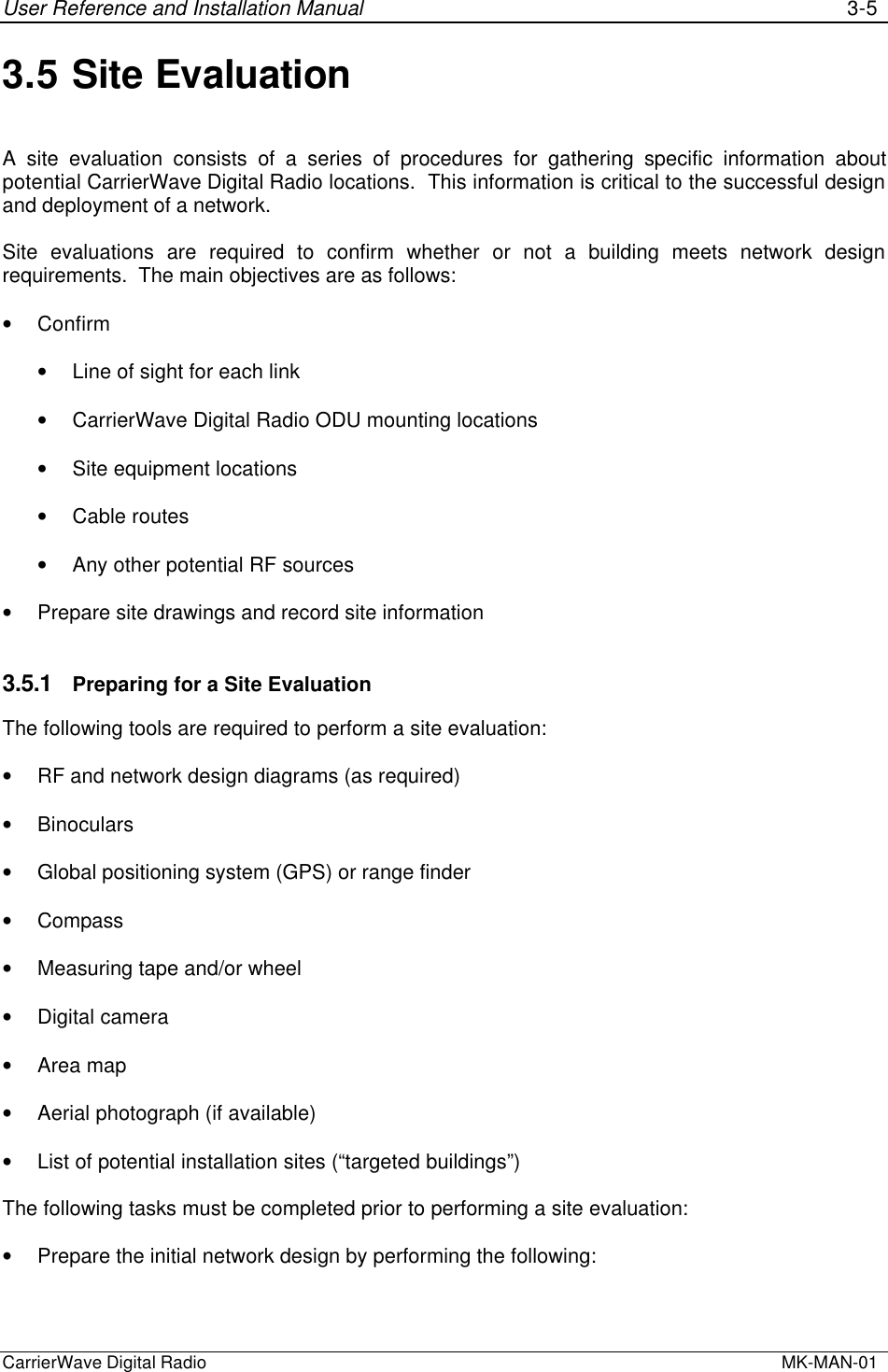 User Reference and Installation Manual 3-5CarrierWave Digital Radio  MK-MAN-013.5 Site EvaluationA site evaluation consists of a series of procedures for gathering specific information aboutpotential CarrierWave Digital Radio locations.  This information is critical to the successful designand deployment of a network.Site evaluations are required to confirm whether or not a building meets network designrequirements.  The main objectives are as follows:• Confirm• Line of sight for each link• CarrierWave Digital Radio ODU mounting locations• Site equipment locations• Cable routes• Any other potential RF sources• Prepare site drawings and record site information3.5.1 Preparing for a Site EvaluationThe following tools are required to perform a site evaluation:• RF and network design diagrams (as required)• Binoculars• Global positioning system (GPS) or range finder• Compass• Measuring tape and/or wheel• Digital camera• Area map• Aerial photograph (if available)• List of potential installation sites (“targeted buildings”)The following tasks must be completed prior to performing a site evaluation:• Prepare the initial network design by performing the following: