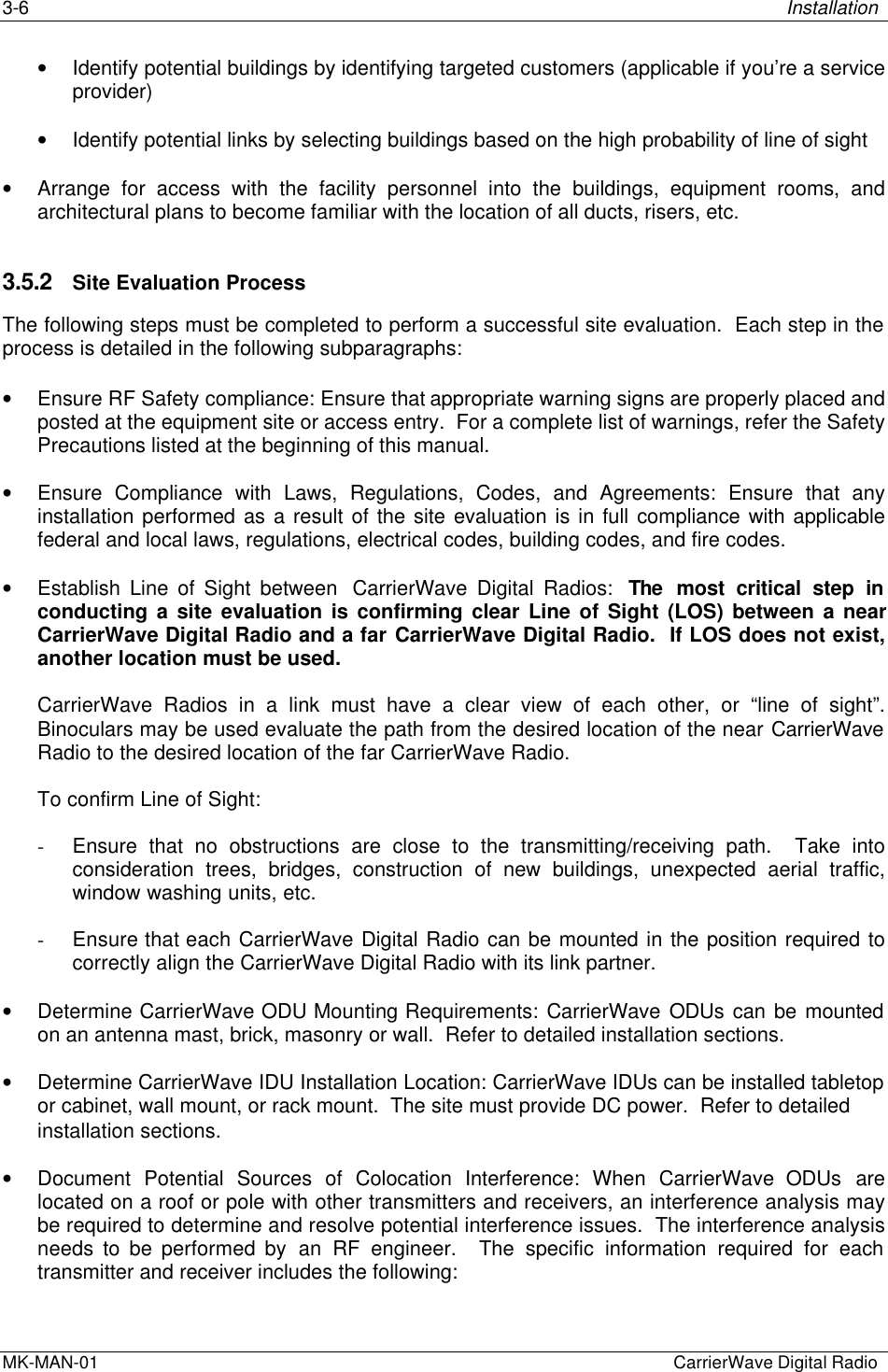 3-6 InstallationMK-MAN-01  CarrierWave Digital Radio• Identify potential buildings by identifying targeted customers (applicable if you’re a serviceprovider)• Identify potential links by selecting buildings based on the high probability of line of sight• Arrange for access with the facility personnel into the buildings, equipment rooms, andarchitectural plans to become familiar with the location of all ducts, risers, etc.3.5.2 Site Evaluation ProcessThe following steps must be completed to perform a successful site evaluation.  Each step in theprocess is detailed in the following subparagraphs:• Ensure RF Safety compliance: Ensure that appropriate warning signs are properly placed andposted at the equipment site or access entry.  For a complete list of warnings, refer the SafetyPrecautions listed at the beginning of this manual.• Ensure Compliance with Laws, Regulations, Codes, and Agreements: Ensure that anyinstallation performed as a result of the site evaluation is in full compliance with applicablefederal and local laws, regulations, electrical codes, building codes, and fire codes.• Establish Line of Sight between  CarrierWave Digital Radios:  The most critical step inconducting a site evaluation is confirming clear Line of Sight (LOS) between a nearCarrierWave Digital Radio and a far CarrierWave Digital Radio.  If LOS does not exist,another location must be used.CarrierWave Radios in a link must have a clear view of each other, or “line of sight”.Binoculars may be used evaluate the path from the desired location of the near CarrierWaveRadio to the desired location of the far CarrierWave Radio.To confirm Line of Sight:- Ensure that no obstructions are close to the transmitting/receiving path.  Take intoconsideration trees, bridges, construction of new buildings, unexpected aerial traffic,window washing units, etc.- Ensure that each CarrierWave Digital Radio can be mounted in the position required tocorrectly align the CarrierWave Digital Radio with its link partner.• Determine CarrierWave ODU Mounting Requirements: CarrierWave ODUs can be mountedon an antenna mast, brick, masonry or wall.  Refer to detailed installation sections.• Determine CarrierWave IDU Installation Location: CarrierWave IDUs can be installed tabletopor cabinet, wall mount, or rack mount.  The site must provide DC power.  Refer to detailedinstallation sections.• Document Potential Sources of Colocation Interference: When CarrierWave  ODUs arelocated on a roof or pole with other transmitters and receivers, an interference analysis maybe required to determine and resolve potential interference issues.  The interference analysisneeds to be performed by an RF engineer.  The specific information required for eachtransmitter and receiver includes the following: