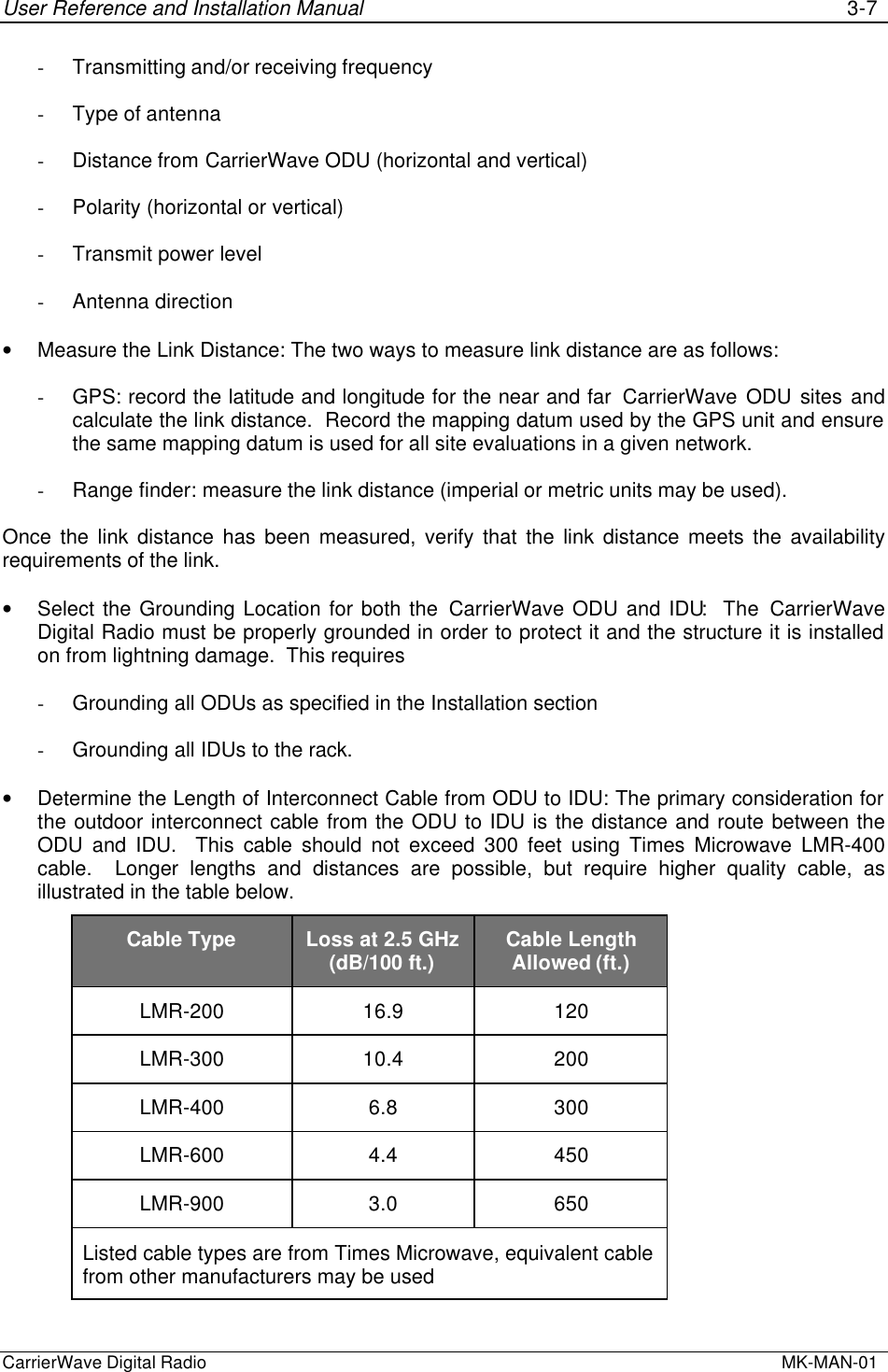 User Reference and Installation Manual 3-7CarrierWave Digital Radio  MK-MAN-01- Transmitting and/or receiving frequency- Type of antenna- Distance from CarrierWave ODU (horizontal and vertical)- Polarity (horizontal or vertical)- Transmit power level- Antenna direction• Measure the Link Distance: The two ways to measure link distance are as follows:- GPS: record the latitude and longitude for the near and far  CarrierWave ODU sites andcalculate the link distance.  Record the mapping datum used by the GPS unit and ensurethe same mapping datum is used for all site evaluations in a given network.- Range finder: measure the link distance (imperial or metric units may be used).Once the link distance has been measured, verify that the link distance meets the availabilityrequirements of the link.• Select the Grounding Location for both the CarrierWave ODU and IDU:  The CarrierWaveDigital Radio must be properly grounded in order to protect it and the structure it is installedon from lightning damage.  This requires- Grounding all ODUs as specified in the Installation section- Grounding all IDUs to the rack.• Determine the Length of Interconnect Cable from ODU to IDU: The primary consideration forthe outdoor interconnect cable from the ODU to IDU is the distance and route between theODU and IDU.  This cable should not exceed 300 feet using Times Microwave LMR-400cable.  Longer lengths and distances are possible, but require higher quality cable, asillustrated in the table below.Cable Type Loss at 2.5 GHz(dB/100 ft.) Cable LengthAllowed (ft.)LMR-200 16.9 120LMR-300 10.4 200LMR-400 6.8 300LMR-600 4.4 450LMR-900 3.0 650Listed cable types are from Times Microwave, equivalent cablefrom other manufacturers may be used