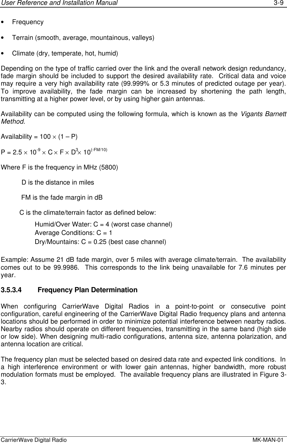 User Reference and Installation Manual 3-9CarrierWave Digital Radio  MK-MAN-01• Frequency• Terrain (smooth, average, mountainous, valleys)• Climate (dry, temperate, hot, humid)Depending on the type of traffic carried over the link and the overall network design redundancy,fade margin should be included to support the desired availability rate.  Critical data and voicemay require a very high availability rate (99.999% or 5.3 minutes of predicted outage per year).To improve availability, the fade margin can be increased by shortening the path length,transmitting at a higher power level, or by using higher gain antennas.Availability can be computed using the following formula, which is known as the Vigants BarnettMethod.Availability = 100 × (1 – P)P = 2.5 × 10-9 × C × F × D3× 10(-FM/10)Where F is the frequency in MHz (5800)           D is the distance in miles           FM is the fade margin in dB          C is the climate/terrain factor as defined below:Humid/Over Water: C = 4 (worst case channel)Average Conditions: C = 1Dry/Mountains: C = 0.25 (best case channel)Example: Assume 21 dB fade margin, over 5 miles with average climate/terrain.  The availabilitycomes out to be 99.9986.  This corresponds to the link being unavailable for 7.6 minutes peryear.3.5.3.4 Frequency Plan DeterminationWhen configuring CarrierWave Digital Radios in a point-to-point or consecutive pointconfiguration, careful engineering of the CarrierWave Digital Radio frequency plans and antennalocations should be performed in order to minimize potential interference between nearby radios.Nearby radios should operate on different frequencies, transmitting in the same band (high sideor low side). When designing multi-radio configurations, antenna size, antenna polarization, andantenna location are critical.The frequency plan must be selected based on desired data rate and expected link conditions.  Ina high interference environment or with lower gain antennas, higher bandwidth, more robustmodulation formats must be employed.  The available frequency plans are illustrated in Figure 3-3.