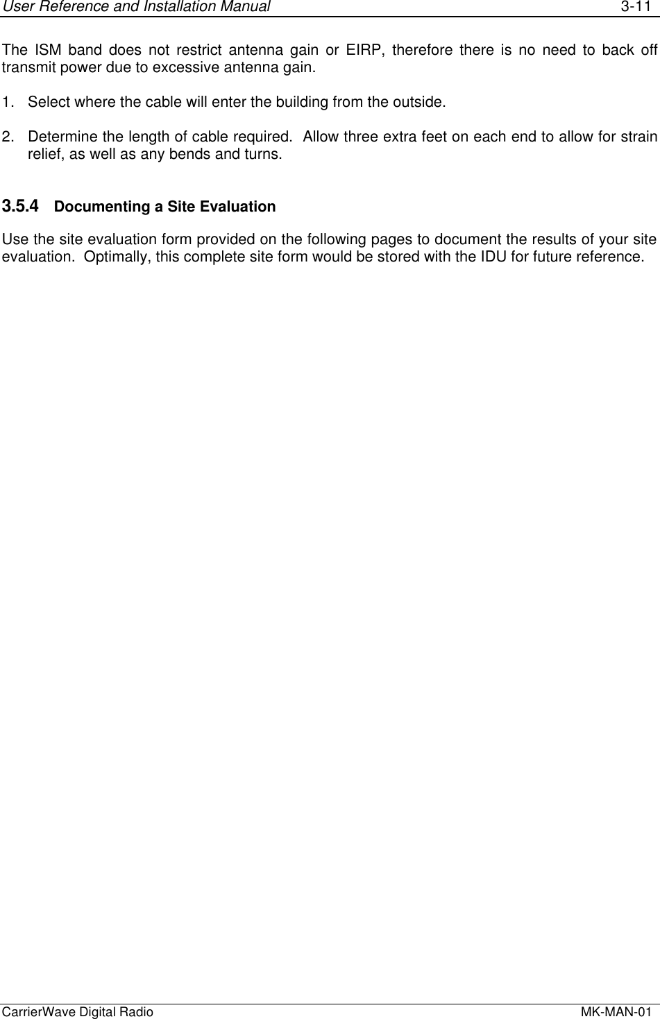 User Reference and Installation Manual 3-11CarrierWave Digital Radio  MK-MAN-01The ISM band does not restrict antenna gain or EIRP, therefore there is no need to back offtransmit power due to excessive antenna gain.1. Select where the cable will enter the building from the outside.2. Determine the length of cable required.  Allow three extra feet on each end to allow for strainrelief, as well as any bends and turns.3.5.4 Documenting a Site EvaluationUse the site evaluation form provided on the following pages to document the results of your siteevaluation.  Optimally, this complete site form would be stored with the IDU for future reference.