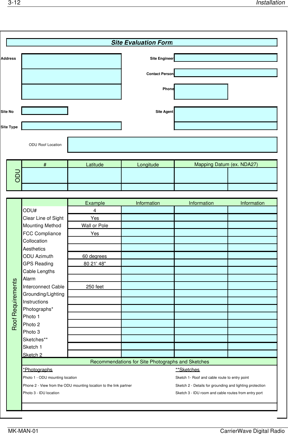 3-12 InstallationMK-MAN-01  CarrierWave Digital RadioAddress Site EngineerContact PersonPhoneSite No Site AgentSite Type#Latitude LongitudeODUExample Information Information InformationODU# 4Clear Line of Sight YesMounting Method Wall or PoleFCC Compliance YesCollocationAestheticsODU Azimuth 60 degreesGPS Reading 80 21&apos; 48&quot;Cable LengthsAlarmInterconnect Cable 250 feetGrounding/LightingInstructionsPhotographs*Photo 1Photo 2Photo 3Sketches**Sketch 1Sketch 2*Photographs **SketchesPhoto 1 - ODU mounting location Sketch 1- Roof and cable route to entry pointPhone 2 - View from the ODU mounting location to the link partner Sketch 2 - Details for grounding and lighting protectionPhoto 3 - IDU location Sketch 3 - IDU room and cable routes from entry portSite Evaluation FormODU Roof LocationMapping Datum (ex. NDA27)Roof RequirementsRecommendations for Site Photographs and Sketches