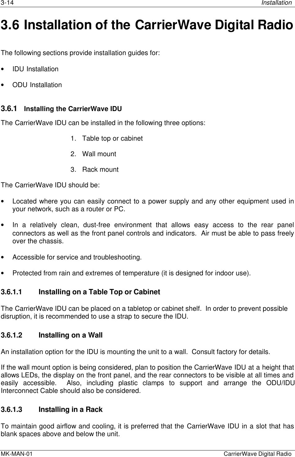 3-14 InstallationMK-MAN-01  CarrierWave Digital Radio3.6 Installation of the CarrierWave Digital RadioThe following sections provide installation guides for:• IDU Installation• ODU Installation3.6.1 Installing the CarrierWave IDUThe CarrierWave IDU can be installed in the following three options:1. Table top or cabinet2. Wall mount3. Rack mountThe CarrierWave IDU should be:• Located where you can easily connect to a power supply and any other equipment used inyour network, such as a router or PC.• In a relatively clean, dust-free environment that allows easy access to the rear panelconnectors as well as the front panel controls and indicators.  Air must be able to pass freelyover the chassis.• Accessible for service and troubleshooting.• Protected from rain and extremes of temperature (it is designed for indoor use).3.6.1.1 Installing on a Table Top or CabinetThe CarrierWave IDU can be placed on a tabletop or cabinet shelf.  In order to prevent possibledisruption, it is recommended to use a strap to secure the IDU.3.6.1.2 Installing on a WallAn installation option for the IDU is mounting the unit to a wall.  Consult factory for details.If the wall mount option is being considered, plan to position the CarrierWave IDU at a height thatallows LEDs, the display on the front panel, and the rear connectors to be visible at all times andeasily accessible.  Also, including plastic clamps to support and arrange the ODU/IDUInterconnect Cable should also be considered.3.6.1.3 Installing in a RackTo maintain good airflow and cooling, it is preferred that the CarrierWave IDU in a slot that hasblank spaces above and below the unit.