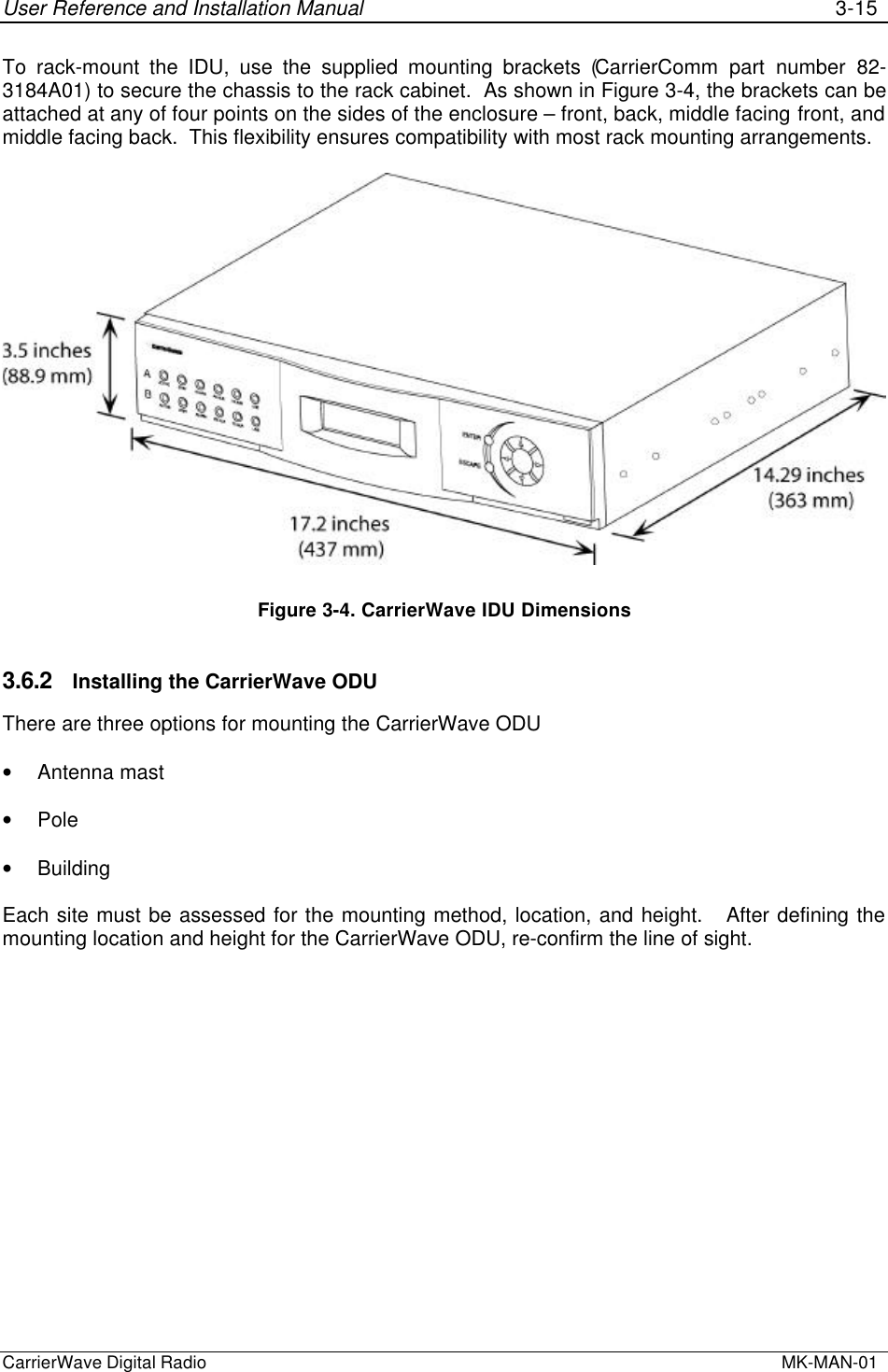 User Reference and Installation Manual 3-15CarrierWave Digital Radio  MK-MAN-01To rack-mount the IDU, use the supplied mounting brackets (CarrierComm part number 82-3184A01) to secure the chassis to the rack cabinet.  As shown in Figure 3-4, the brackets can beattached at any of four points on the sides of the enclosure – front, back, middle facing front, andmiddle facing back.  This flexibility ensures compatibility with most rack mounting arrangements.Figure 3-4. CarrierWave IDU Dimensions3.6.2 Installing the CarrierWave ODUThere are three options for mounting the CarrierWave ODU• Antenna mast• Pole• BuildingEach site must be assessed for the mounting method, location, and height.   After defining themounting location and height for the CarrierWave ODU, re-confirm the line of sight.