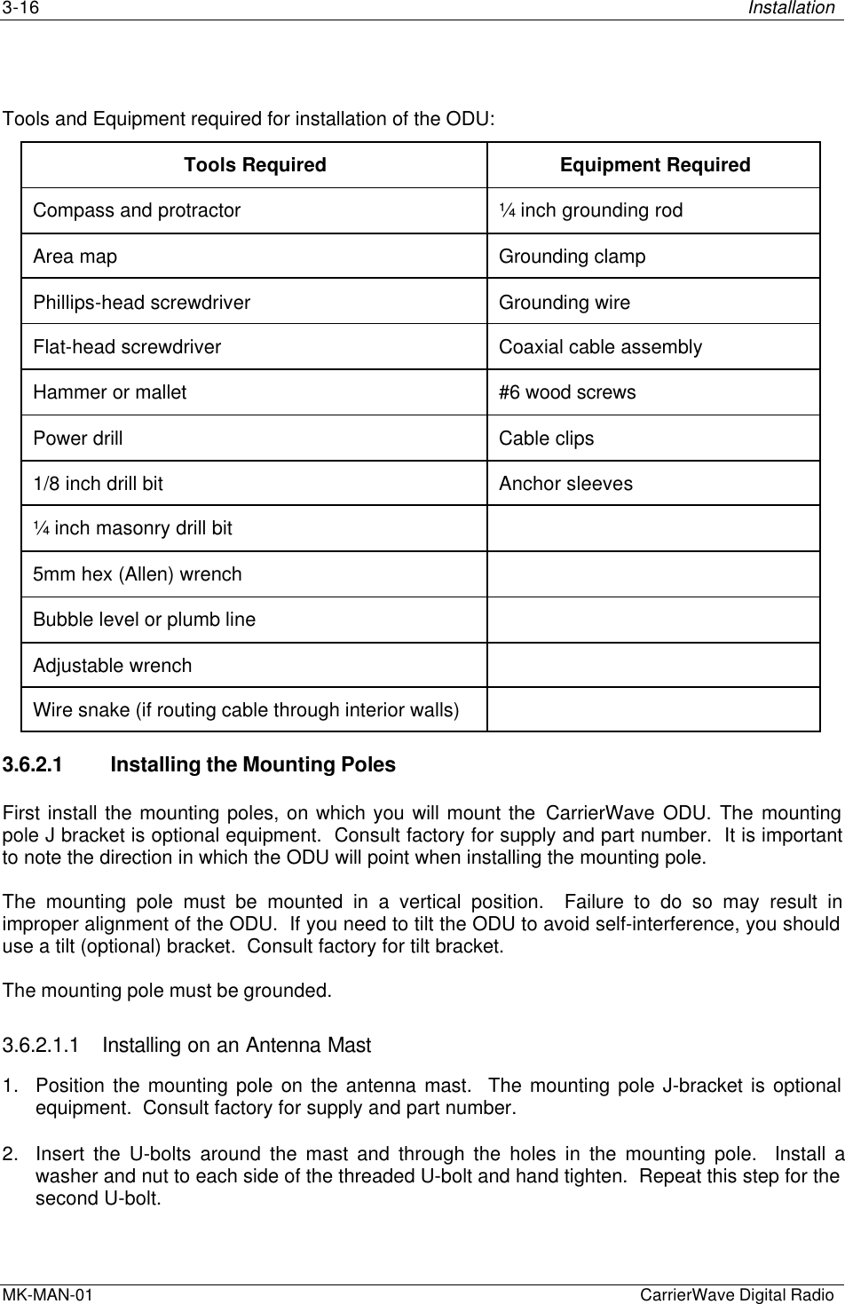 3-16 InstallationMK-MAN-01  CarrierWave Digital RadioTools and Equipment required for installation of the ODU:Tools Required Equipment RequiredCompass and protractor ¼ inch grounding rodArea map Grounding clampPhillips-head screwdriver Grounding wireFlat-head screwdriver Coaxial cable assemblyHammer or mallet #6 wood screwsPower drill Cable clips1/8 inch drill bit Anchor sleeves¼ inch masonry drill bit5mm hex (Allen) wrenchBubble level or plumb lineAdjustable wrenchWire snake (if routing cable through interior walls)3.6.2.1 Installing the Mounting PolesFirst install the mounting poles, on which you will mount the CarrierWave ODU. The mountingpole J bracket is optional equipment.  Consult factory for supply and part number.  It is importantto note the direction in which the ODU will point when installing the mounting pole.The mounting pole must be mounted in a vertical position.  Failure to do so may result inimproper alignment of the ODU.  If you need to tilt the ODU to avoid self-interference, you shoulduse a tilt (optional) bracket.  Consult factory for tilt bracket.The mounting pole must be grounded.3.6.2.1.1 Installing on an Antenna Mast1. Position the mounting pole on the antenna mast.  The mounting pole J-bracket is optionalequipment.  Consult factory for supply and part number.2. Insert the U-bolts around the mast and through the holes in the mounting pole.  Install awasher and nut to each side of the threaded U-bolt and hand tighten.  Repeat this step for thesecond U-bolt.