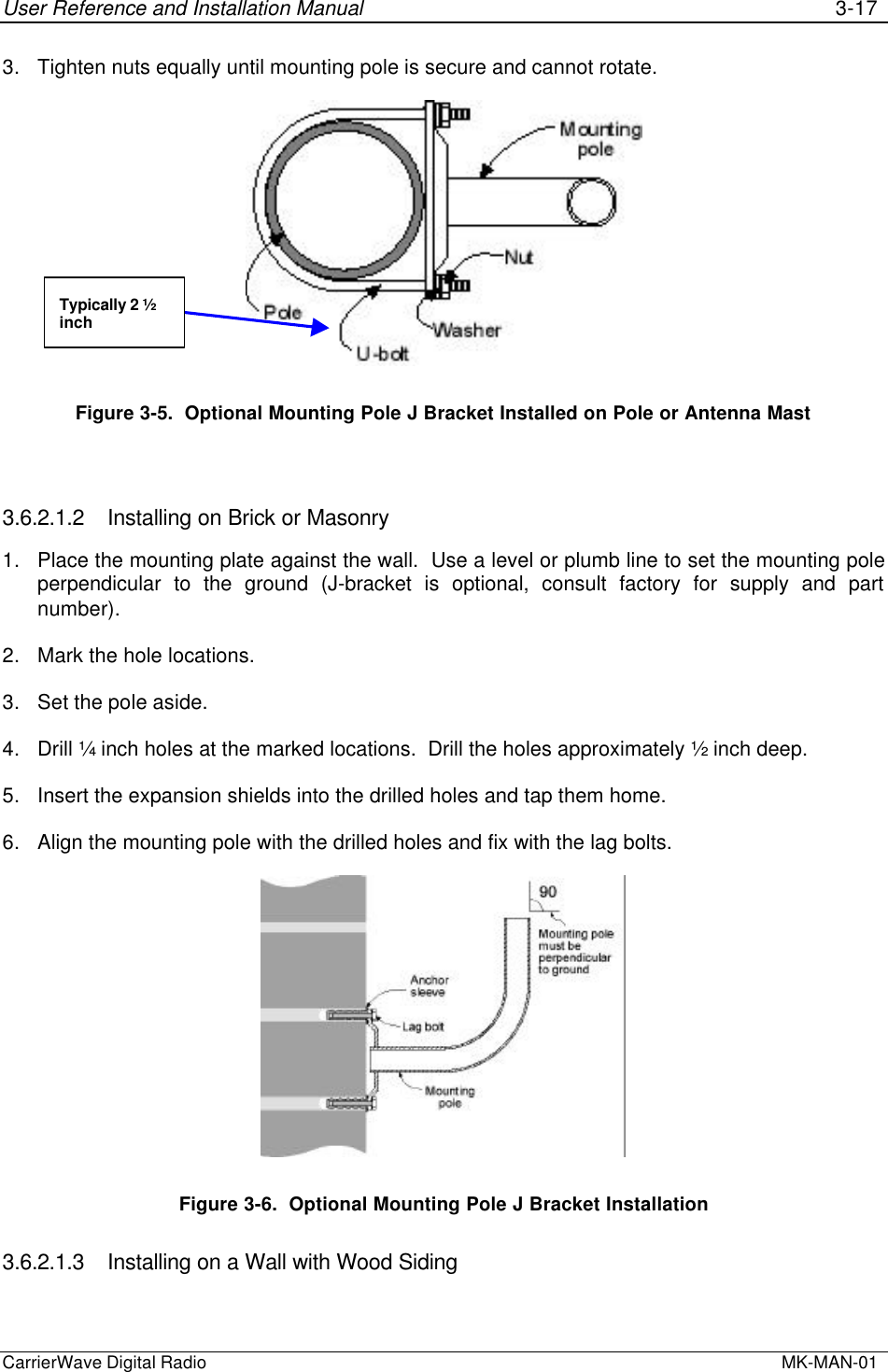 User Reference and Installation Manual 3-17CarrierWave Digital Radio  MK-MAN-013. Tighten nuts equally until mounting pole is secure and cannot rotate.Figure 3-5.  Optional Mounting Pole J Bracket Installed on Pole or Antenna Mast3.6.2.1.2 Installing on Brick or Masonry1. Place the mounting plate against the wall.  Use a level or plumb line to set the mounting poleperpendicular to the ground (J-bracket is optional, consult factory for supply and partnumber).2. Mark the hole locations.3. Set the pole aside.4. Drill ¼ inch holes at the marked locations.  Drill the holes approximately ½ inch deep.5. Insert the expansion shields into the drilled holes and tap them home.6. Align the mounting pole with the drilled holes and fix with the lag bolts.Figure 3-6.  Optional Mounting Pole J Bracket Installation3.6.2.1.3 Installing on a Wall with Wood SidingTypically 2 ½inch