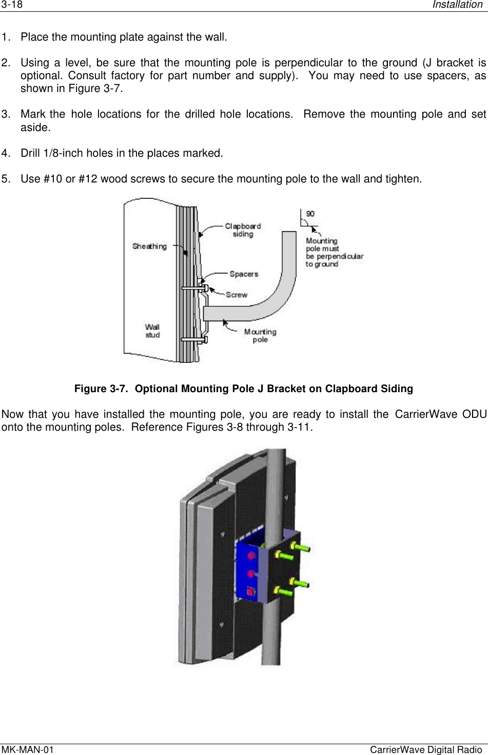 3-18 InstallationMK-MAN-01  CarrierWave Digital Radio1. Place the mounting plate against the wall.2. Using a level, be sure that the mounting pole is perpendicular to the ground (J bracket isoptional. Consult factory for part number and supply).  You may need to use spacers, asshown in Figure 3-7.3. Mark the hole locations for the drilled hole locations.  Remove the mounting pole and setaside.4. Drill 1/8-inch holes in the places marked.5. Use #10 or #12 wood screws to secure the mounting pole to the wall and tighten.Figure 3-7.  Optional Mounting Pole J Bracket on Clapboard SidingNow that you have installed the mounting pole, you are ready to install the CarrierWave ODUonto the mounting poles.  Reference Figures 3-8 through 3-11.