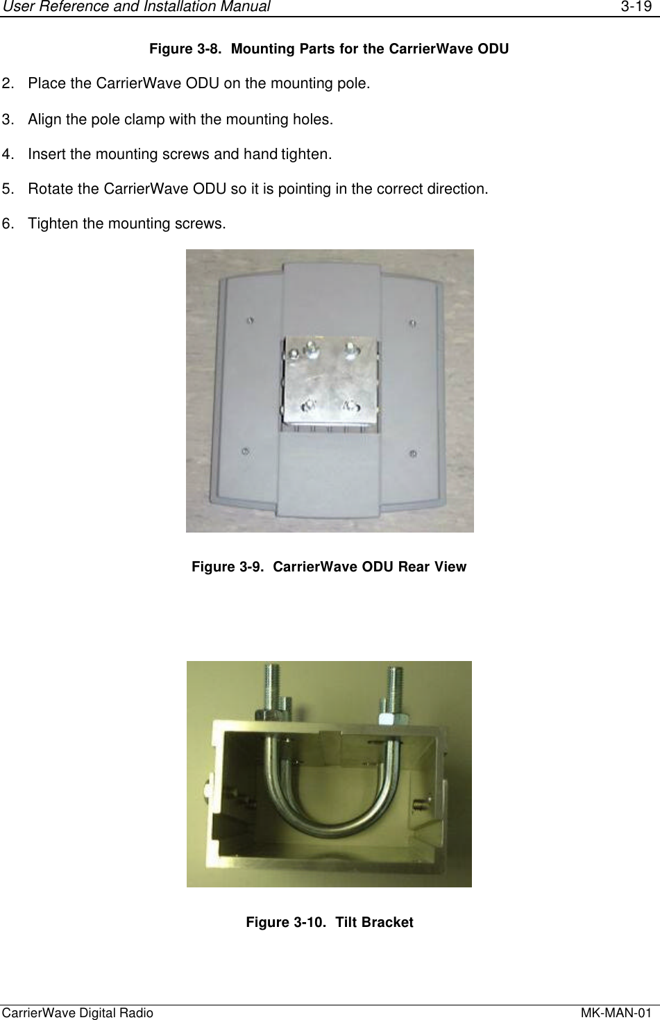 User Reference and Installation Manual 3-19CarrierWave Digital Radio  MK-MAN-01Figure 3-8.  Mounting Parts for the CarrierWave ODU2. Place the CarrierWave ODU on the mounting pole.3. Align the pole clamp with the mounting holes.4. Insert the mounting screws and hand tighten.5. Rotate the CarrierWave ODU so it is pointing in the correct direction.6. Tighten the mounting screws.Figure 3-9.  CarrierWave ODU Rear ViewFigure 3-10.  Tilt Bracket