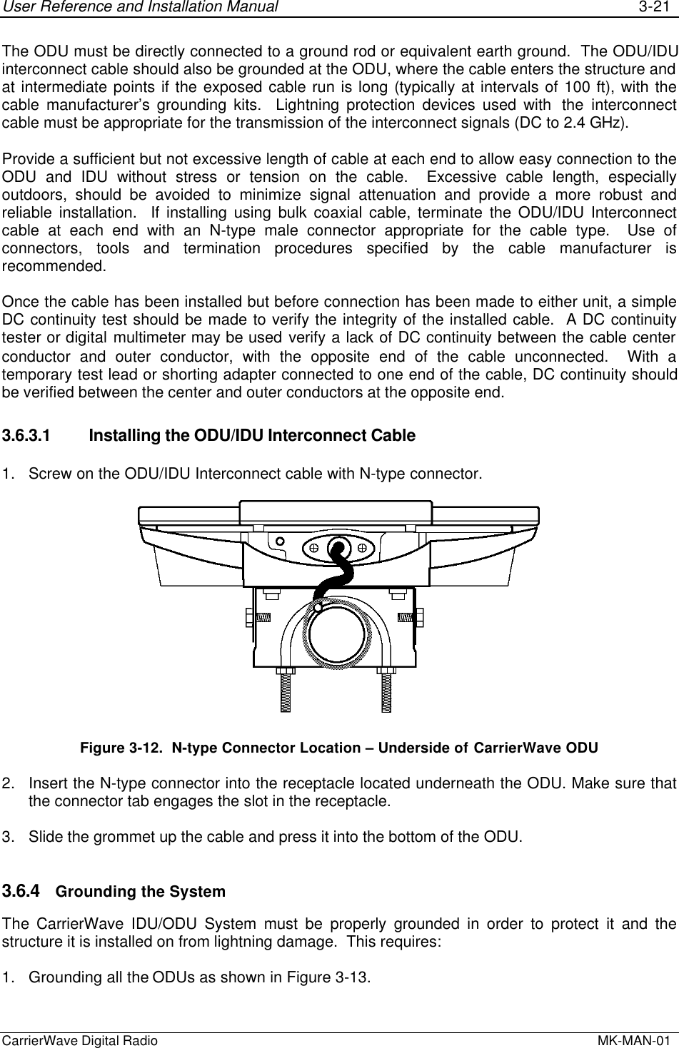 User Reference and Installation Manual 3-21CarrierWave Digital Radio  MK-MAN-01The ODU must be directly connected to a ground rod or equivalent earth ground.  The ODU/IDUinterconnect cable should also be grounded at the ODU, where the cable enters the structure andat intermediate points if the exposed cable run is long (typically at intervals of 100 ft), with thecable manufacturer’s grounding kits.  Lightning protection devices used with  the interconnectcable must be appropriate for the transmission of the interconnect signals (DC to 2.4 GHz).Provide a sufficient but not excessive length of cable at each end to allow easy connection to theODU and IDU without stress or tension on the cable.  Excessive cable length, especiallyoutdoors, should be avoided to minimize signal attenuation and provide a more robust andreliable installation.  If installing using bulk coaxial cable, terminate the ODU/IDU Interconnectcable at each end with an N-type male connector appropriate for the cable type.  Use ofconnectors, tools and termination procedures specified by the cable manufacturer isrecommended.Once the cable has been installed but before connection has been made to either unit, a simpleDC continuity test should be made to verify the integrity of the installed cable.  A DC continuitytester or digital multimeter may be used verify a lack of DC continuity between the cable centerconductor and outer conductor, with the opposite end of the cable unconnected.  With atemporary test lead or shorting adapter connected to one end of the cable, DC continuity shouldbe verified between the center and outer conductors at the opposite end.3.6.3.1 Installing the ODU/IDU Interconnect Cable1. Screw on the ODU/IDU Interconnect cable with N-type connector.Figure 3-12.  N-type Connector Location – Underside of CarrierWave ODU2. Insert the N-type connector into the receptacle located underneath the ODU. Make sure thatthe connector tab engages the slot in the receptacle.3. Slide the grommet up the cable and press it into the bottom of the ODU.3.6.4 Grounding the SystemThe CarrierWave IDU/ODU System must be properly grounded in order to protect it and thestructure it is installed on from lightning damage.  This requires:1. Grounding all the ODUs as shown in Figure 3-13.