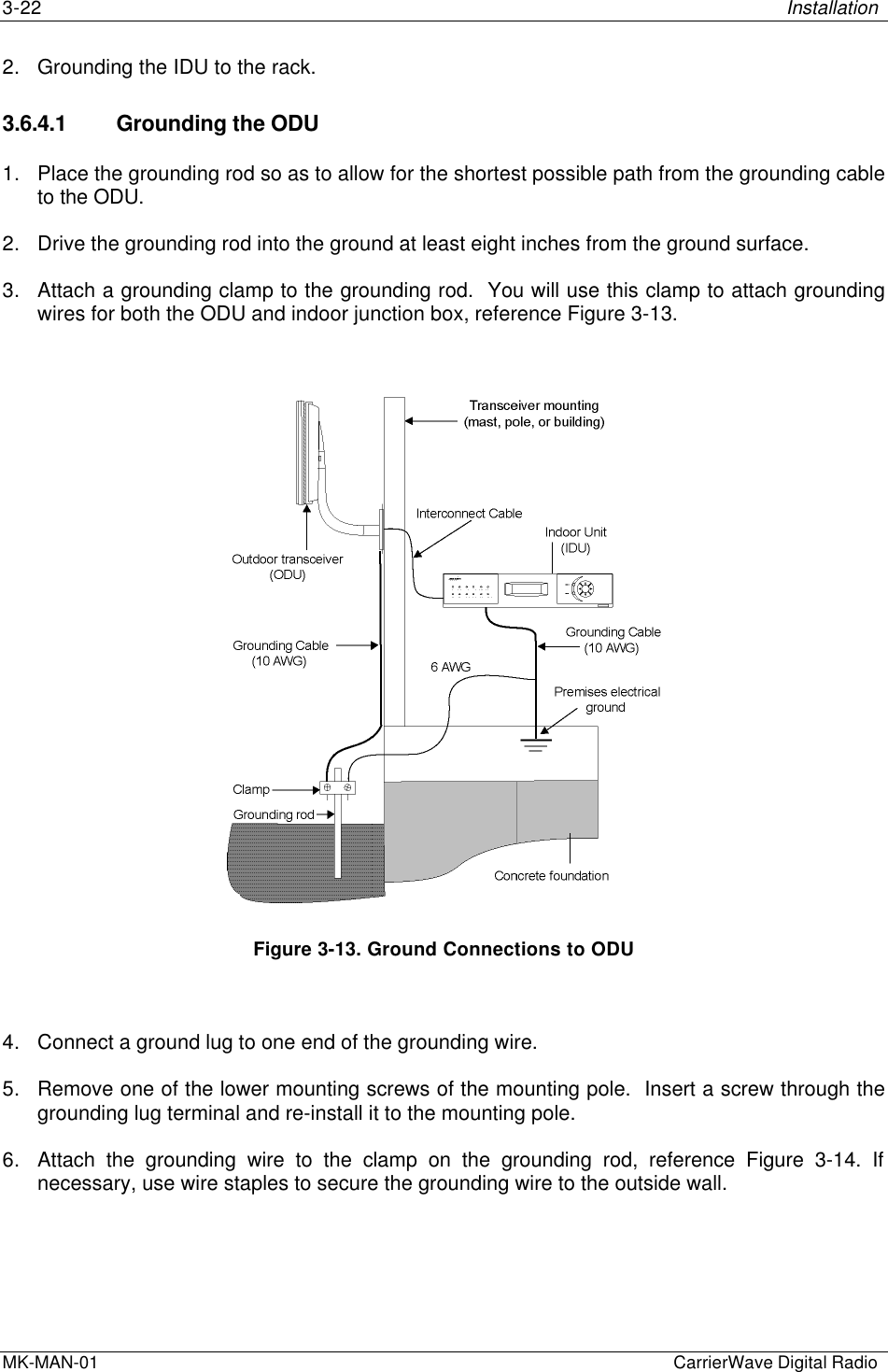 3-22 InstallationMK-MAN-01  CarrierWave Digital Radio2. Grounding the IDU to the rack.3.6.4.1 Grounding the ODU1. Place the grounding rod so as to allow for the shortest possible path from the grounding cableto the ODU.2. Drive the grounding rod into the ground at least eight inches from the ground surface.3. Attach a grounding clamp to the grounding rod.  You will use this clamp to attach groundingwires for both the ODU and indoor junction box, reference Figure 3-13.Figure 3-13. Ground Connections to ODU4. Connect a ground lug to one end of the grounding wire.5. Remove one of the lower mounting screws of the mounting pole.  Insert a screw through thegrounding lug terminal and re-install it to the mounting pole.6. Attach the grounding wire to the clamp on the grounding rod, reference Figure 3-14. Ifnecessary, use wire staples to secure the grounding wire to the outside wall.