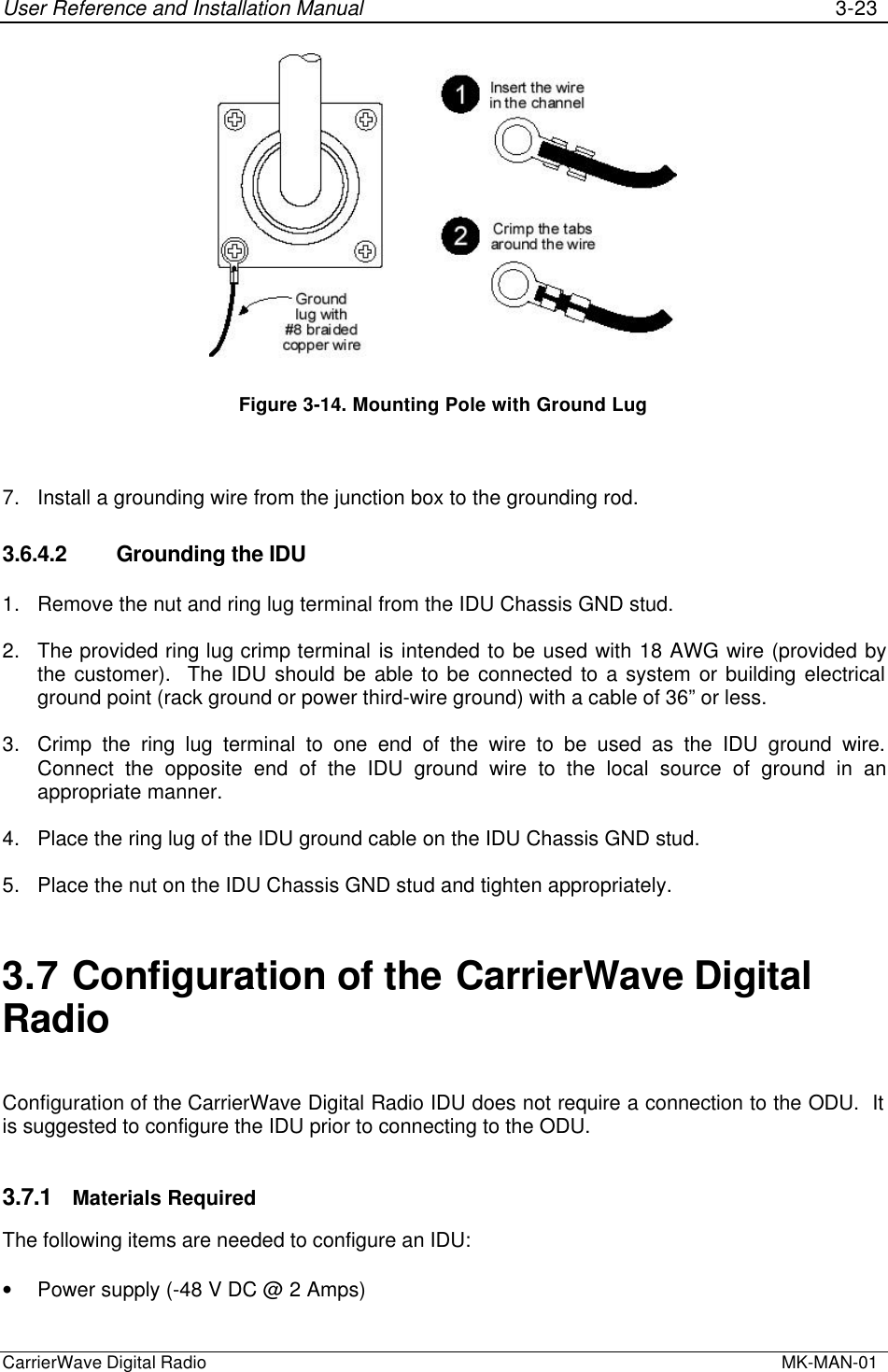 User Reference and Installation Manual 3-23CarrierWave Digital Radio  MK-MAN-01Figure 3-14. Mounting Pole with Ground Lug7. Install a grounding wire from the junction box to the grounding rod.3.6.4.2 Grounding the IDU1. Remove the nut and ring lug terminal from the IDU Chassis GND stud.2. The provided ring lug crimp terminal is intended to be used with 18 AWG wire (provided bythe customer).  The IDU should be able to be connected to a system or building electricalground point (rack ground or power third-wire ground) with a cable of 36” or less.3. Crimp the ring lug terminal to one end of the wire to be used as the IDU ground wire.Connect the opposite end of the IDU ground wire to the local source of ground in anappropriate manner.4. Place the ring lug of the IDU ground cable on the IDU Chassis GND stud.5. Place the nut on the IDU Chassis GND stud and tighten appropriately.3.7 Configuration of the CarrierWave DigitalRadioConfiguration of the CarrierWave Digital Radio IDU does not require a connection to the ODU.  Itis suggested to configure the IDU prior to connecting to the ODU.3.7.1 Materials RequiredThe following items are needed to configure an IDU:• Power supply (-48 V DC @ 2 Amps)