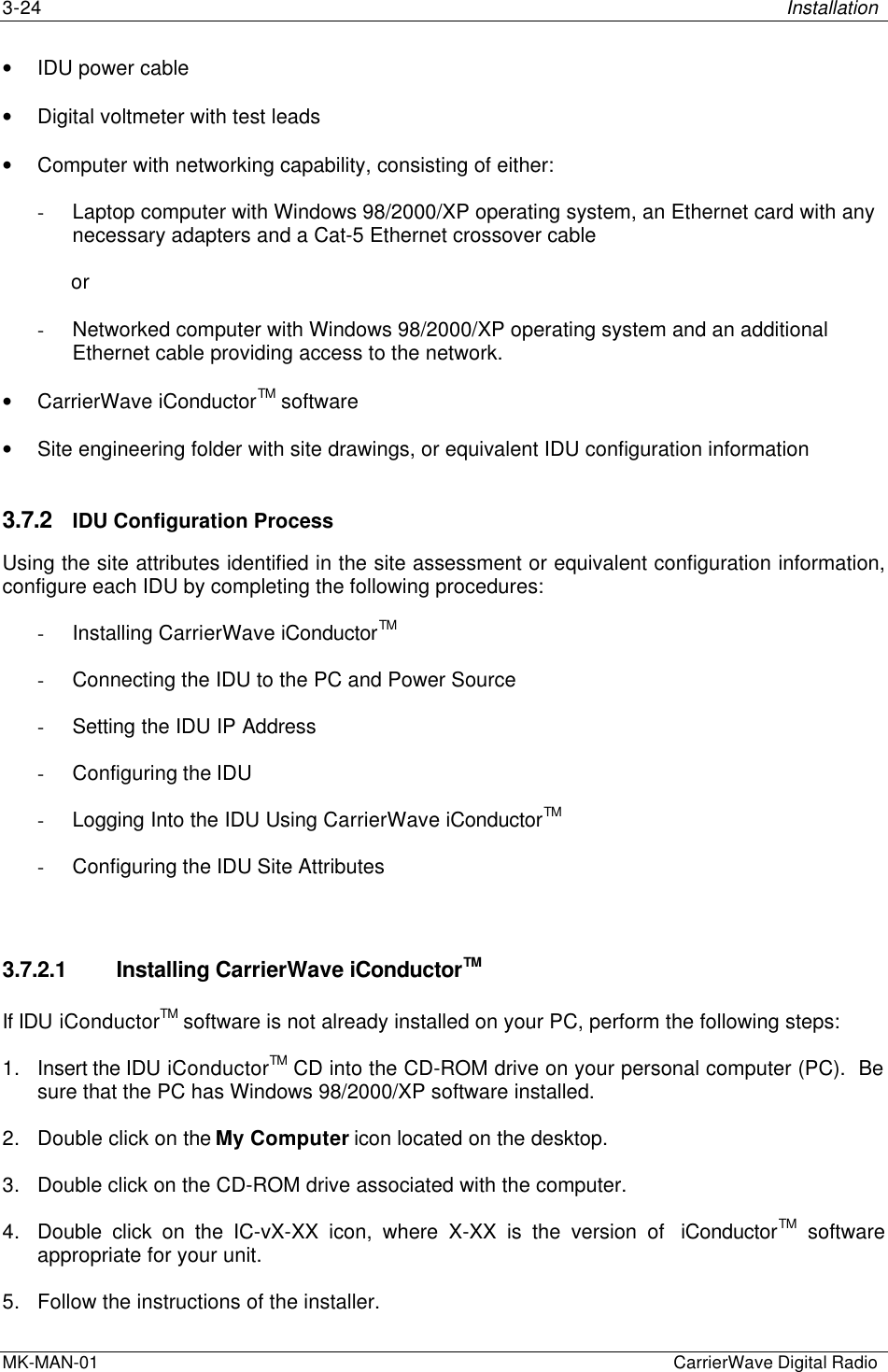 3-24 InstallationMK-MAN-01  CarrierWave Digital Radio• IDU power cable• Digital voltmeter with test leads• Computer with networking capability, consisting of either:- Laptop computer with Windows 98/2000/XP operating system, an Ethernet card with anynecessary adapters and a Cat-5 Ethernet crossover cable            or- Networked computer with Windows 98/2000/XP operating system and an additionalEthernet cable providing access to the network.• CarrierWave iConductorTM software• Site engineering folder with site drawings, or equivalent IDU configuration information3.7.2 IDU Configuration ProcessUsing the site attributes identified in the site assessment or equivalent configuration information,configure each IDU by completing the following procedures:- Installing CarrierWave iConductorTM- Connecting the IDU to the PC and Power Source- Setting the IDU IP Address- Configuring the IDU- Logging Into the IDU Using CarrierWave iConductorTM- Configuring the IDU Site Attributes3.7.2.1 Installing CarrierWave iConductorTMIf IDU iConductorTM software is not already installed on your PC, perform the following steps:1. Insert the IDU iConductorTM CD into the CD-ROM drive on your personal computer (PC).  Besure that the PC has Windows 98/2000/XP software installed.2. Double click on the My Computer icon located on the desktop.3. Double click on the CD-ROM drive associated with the computer.4. Double click on the IC-vX-XX icon, where X-XX is the version of  iConductorTM softwareappropriate for your unit.5. Follow the instructions of the installer.