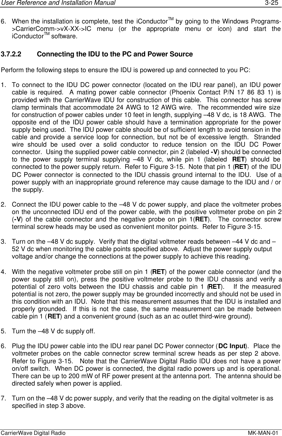 User Reference and Installation Manual 3-25CarrierWave Digital Radio  MK-MAN-016. When the installation is complete, test the iConductorTM by going to the Windows Programs-&gt;CarrierComm-&gt;vX-XX-&gt;IC menu (or the appropriate menu or icon) and start theiConductorTM software.3.7.2.2 Connecting the IDU to the PC and Power SourcePerform the following steps to ensure the IDU is powered up and connected to you PC:1. To connect to the IDU DC power connector (located on the IDU rear panel), an IDU powercable is required.  A mating power cable connector (Phoenix Contact P/N 17 86 83 1) isprovided with the CarrierWave IDU for construction of this cable.  This connector has screwclamp terminals that accommodate 24 AWG to 12 AWG wire.  The recommended wire sizefor construction of power cables under 10 feet in length, supplying –48 V dc, is 18 AWG.  Theopposite end of the IDU power cable should have a termination appropriate for the powersupply being used.  The IDU power cable should be of sufficient length to avoid tension in thecable and provide a service loop for connection, but not be of excessive length.  Strandedwire should be used over a solid conductor to reduce tension on the IDU DC Powerconnector.  Using the supplied power cable connector, pin 2 (labeled -V) should be connectedto the power supply terminal supplying –48 V dc, while pin 1 (labeled  RET) should beconnected to the power supply return.  Refer to Figure 3-15.  Note that pin 1 (RET) of the IDUDC Power connector is connected to the IDU chassis ground internal to the IDU.  Use of apower supply with an inappropriate ground reference may cause damage to the IDU and / orthe supply.2. Connect the IDU power cable to the –48 V dc power supply, and place the voltmeter probeson the unconnected IDU end of the power cable, with the positive voltmeter probe on pin 2(-V) of the cable connector and the negative probe on pin 1(RET).  The connector screwterminal screw heads may be used as convenient monitor points.  Refer to Figure 3-15.3. Turn on the –48 V dc supply.  Verify that the digital voltmeter reads between –44 V dc and –52 V dc when monitoring the cable points specified above.  Adjust the power supply outputvoltage and/or change the connections at the power supply to achieve this reading.4. With the negative voltmeter probe still on pin 1 (RET) of the power cable connector (and thepower supply still on), press the positive voltmeter probe to the IDU chassis and verify apotential of zero volts between the IDU chassis and cable pin 1 (RET).   If the measuredpotential is not zero, the power supply may be grounded incorrectly and should not be used inthis condition with an IDU.  Note that this measurement assumes that the IDU is installed andproperly grounded.  If this is not the case, the same measurement can be made betweencable pin 1 (RET) and a convenient ground (such as an ac outlet third-wire ground).5. Turn the –48 V dc supply off.6. Plug the IDU power cable into the IDU rear panel DC Power connector (DC Input).  Place thevoltmeter probes on the cable connector screw terminal screw heads as per step 2 above.Refer to Figure 3-15.   Note that the CarrierWave Digital Radio IDU does not have a poweron/off switch.  When DC power is connected, the digital radio powers up and is operational.There can be up to 200 mW of RF power present at the antenna port.  The antenna should bedirected safely when power is applied.7. Turn on the –48 V dc power supply, and verify that the reading on the digital voltmeter is asspecified in step 3 above.