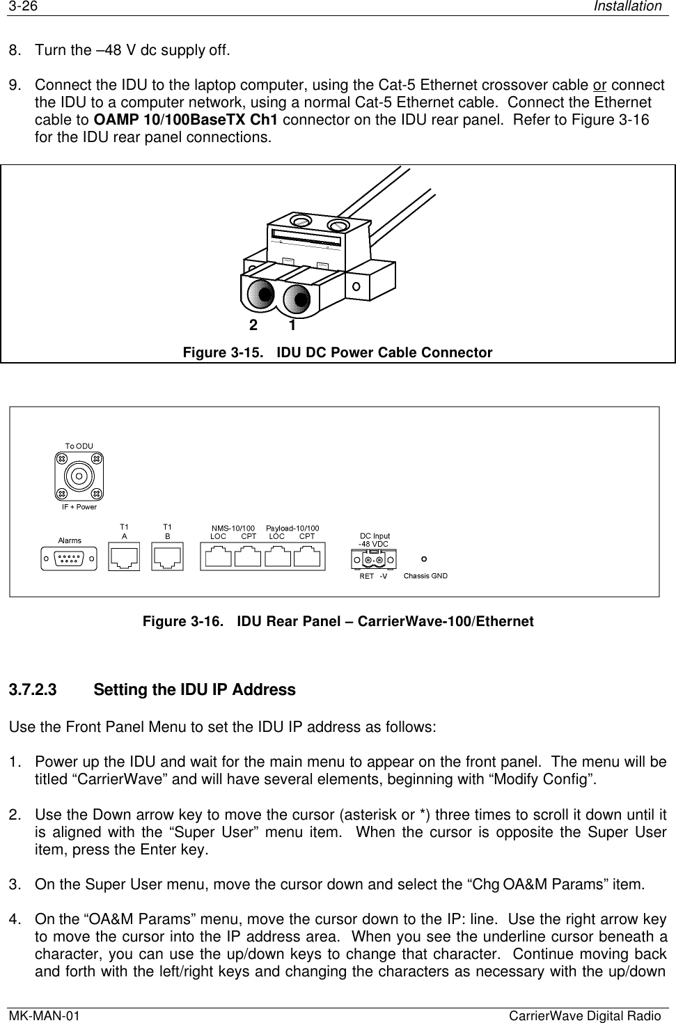 3-26 InstallationMK-MAN-01  CarrierWave Digital Radio8. Turn the –48 V dc supply off.9. Connect the IDU to the laptop computer, using the Cat-5 Ethernet crossover cable or connectthe IDU to a computer network, using a normal Cat-5 Ethernet cable.  Connect the Ethernetcable to OAMP 10/100BaseTX Ch1 connector on the IDU rear panel.  Refer to Figure 3-16for the IDU rear panel connections.Figure 3-15.   IDU DC Power Cable ConnectorFigure 3-16.   IDU Rear Panel – CarrierWave-100/Ethernet3.7.2.3 Setting the IDU IP AddressUse the Front Panel Menu to set the IDU IP address as follows:1. Power up the IDU and wait for the main menu to appear on the front panel.  The menu will betitled “CarrierWave” and will have several elements, beginning with “Modify Config”.2. Use the Down arrow key to move the cursor (asterisk or *) three times to scroll it down until itis aligned with the “Super User” menu item.  When the cursor is opposite the Super Useritem, press the Enter key.3. On the Super User menu, move the cursor down and select the “Chg OA&amp;M Params” item.4. On the “OA&amp;M Params” menu, move the cursor down to the IP: line.  Use the right arrow keyto move the cursor into the IP address area.  When you see the underline cursor beneath acharacter, you can use the up/down keys to change that character.  Continue moving backand forth with the left/right keys and changing the characters as necessary with the up/down2       1