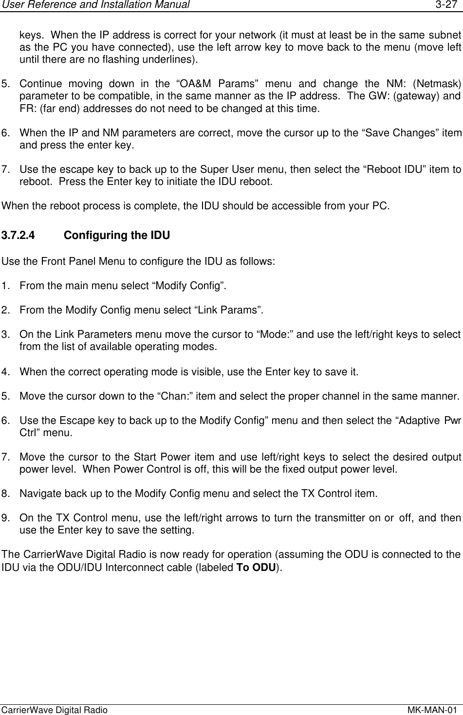 User Reference and Installation Manual 3-27CarrierWave Digital Radio  MK-MAN-01keys.  When the IP address is correct for your network (it must at least be in the same subnetas the PC you have connected), use the left arrow key to move back to the menu (move leftuntil there are no flashing underlines).5. Continue moving down in the “OA&amp;M Params” menu and change the NM: (Netmask)parameter to be compatible, in the same manner as the IP address.  The GW: (gateway) andFR: (far end) addresses do not need to be changed at this time.6. When the IP and NM parameters are correct, move the cursor up to the “Save Changes” itemand press the enter key.7. Use the escape key to back up to the Super User menu, then select the “Reboot IDU” item toreboot.  Press the Enter key to initiate the IDU reboot.When the reboot process is complete, the IDU should be accessible from your PC.3.7.2.4  Configuring the IDUUse the Front Panel Menu to configure the IDU as follows:1. From the main menu select “Modify Config”.2. From the Modify Config menu select “Link Params”.3. On the Link Parameters menu move the cursor to “Mode:” and use the left/right keys to selectfrom the list of available operating modes.4. When the correct operating mode is visible, use the Enter key to save it.5. Move the cursor down to the “Chan:” item and select the proper channel in the same manner.6. Use the Escape key to back up to the Modify Config” menu and then select the “Adaptive PwrCtrl” menu.7. Move the cursor to the Start Power item and use left/right keys to select the desired outputpower level.  When Power Control is off, this will be the fixed output power level.8. Navigate back up to the Modify Config menu and select the TX Control item.9. On the TX Control menu, use the left/right arrows to turn the transmitter on or off, and thenuse the Enter key to save the setting.The CarrierWave Digital Radio is now ready for operation (assuming the ODU is connected to theIDU via the ODU/IDU Interconnect cable (labeled To ODU).