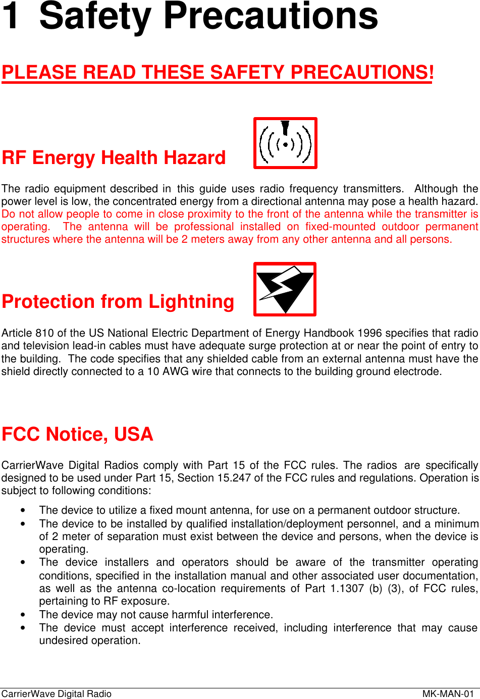 CarrierWave Digital Radio  MK-MAN-011 Safety PrecautionsPLEASE READ THESE SAFETY PRECAUTIONS!RF Energy Health HazardThe radio equipment described in this guide uses radio frequency transmitters.  Although thepower level is low, the concentrated energy from a directional antenna may pose a health hazard.Do not allow people to come in close proximity to the front of the antenna while the transmitter isoperating.  The antenna will be professional installed on fixed-mounted outdoor permanentstructures where the antenna will be 2 meters away from any other antenna and all persons.Protection from LightningArticle 810 of the US National Electric Department of Energy Handbook 1996 specifies that radioand television lead-in cables must have adequate surge protection at or near the point of entry tothe building.  The code specifies that any shielded cable from an external antenna must have theshield directly connected to a 10 AWG wire that connects to the building ground electrode.FCC Notice, USACarrierWave Digital Radios comply with Part 15 of the FCC rules. The radios  are specificallydesigned to be used under Part 15, Section 15.247 of the FCC rules and regulations. Operation issubject to following conditions:• The device to utilize a fixed mount antenna, for use on a permanent outdoor structure.• The device to be installed by qualified installation/deployment personnel, and a minimumof 2 meter of separation must exist between the device and persons, when the device isoperating.• The device installers and operators should be aware of the transmitter operatingconditions, specified in the installation manual and other associated user documentation,as well as the antenna co-location requirements of Part 1.1307 (b) (3), of FCC rules,pertaining to RF exposure.• The device may not cause harmful interference.• The device must accept interference received, including interference that may causeundesired operation.