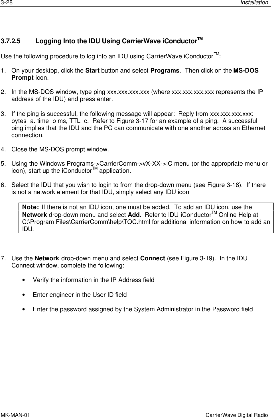 3-28 InstallationMK-MAN-01  CarrierWave Digital Radio3.7.2.5 Logging Into the IDU Using CarrierWave iConductorTMUse the following procedure to log into an IDU using CarrierWave iConductorTM:1. On your desktop, click the Start button and select Programs.  Then click on the MS-DOSPrompt icon.2. In the MS-DOS window, type ping xxx.xxx.xxx.xxx (where xxx.xxx.xxx.xxx represents the IPaddress of the IDU) and press enter.3. If the ping is successful, the following message will appear:  Reply from xxx.xxx.xxx.xxx:bytes=a. time=b ms, TTL=c.  Refer to Figure 3-17 for an example of a ping.  A successfulping implies that the IDU and the PC can communicate with one another across an Ethernetconnection.4. Close the MS-DOS prompt window.5. Using the Windows Programs-&gt;CarrierComm-&gt;vX-XX-&gt;IC menu (or the appropriate menu oricon), start up the iConductorTM application.6. Select the IDU that you wish to login to from the drop-down menu (see Figure 3-18).  If thereis not a network element for that IDU, simply select any IDU iconNote:  If there is not an IDU icon, one must be added.  To add an IDU icon, use theNetwork drop-down menu and select Add.  Refer to IDU iConductorTM Online Help atC:\Program Files\CarrierComm\help\TOC.html for additional information on how to add anIDU.7. Use the Network drop-down menu and select Connect (see Figure 3-19).  In the IDUConnect window, complete the following:• Verify the information in the IP Address field• Enter engineer in the User ID field• Enter the password assigned by the System Administrator in the Password field
