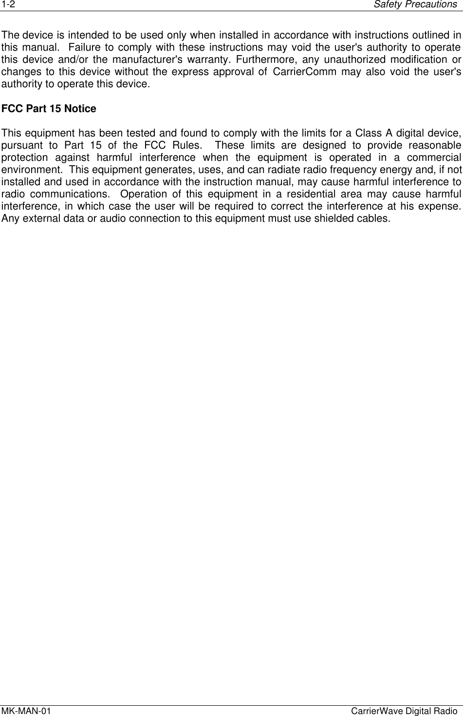 1-2 Safety PrecautionsMK-MAN-01  CarrierWave Digital RadioThe device is intended to be used only when installed in accordance with instructions outlined inthis manual.  Failure to comply with these instructions may void the user&apos;s authority to operatethis device and/or the manufacturer&apos;s warranty. Furthermore, any unauthorized modification orchanges to this device without the express approval of CarrierComm may also void the user&apos;sauthority to operate this device.FCC Part 15 NoticeThis equipment has been tested and found to comply with the limits for a Class A digital device,pursuant to Part 15 of the FCC Rules.  These limits are designed to provide reasonableprotection against harmful interference when the equipment is operated in a commercialenvironment.  This equipment generates, uses, and can radiate radio frequency energy and, if notinstalled and used in accordance with the instruction manual, may cause harmful interference toradio communications.  Operation of this equipment in a residential area may cause harmfulinterference, in which case the user will be required to correct the interference at his expense.Any external data or audio connection to this equipment must use shielded cables.
