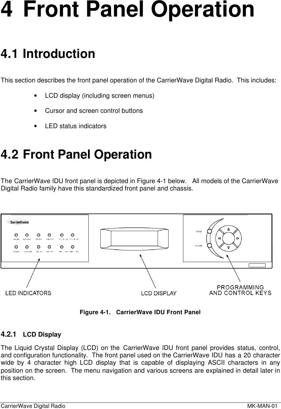 CarrierWave Digital Radio  MK-MAN-014 Front Panel Operation4.1 IntroductionThis section describes the front panel operation of the CarrierWave Digital Radio.  This includes:• LCD display (including screen menus)• Cursor and screen control buttons• LED status indicators4.2 Front Panel OperationThe CarrierWave IDU front panel is depicted in Figure 4-1 below.   All models of the CarrierWaveDigital Radio family have this standardized front panel and chassis.Figure 4-1.   CarrierWave IDU Front Panel4.2.1 LCD DisplayThe Liquid Crystal Display (LCD) on the CarrierWave IDU front panel provides status, control,and configuration functionality.  The front panel used on the CarrierWave IDU has a 20 characterwide by 4 character high LCD display that is capable of displaying ASCII characters in anyposition on the screen.  The menu navigation and various screens are explained in detail later inthis section.