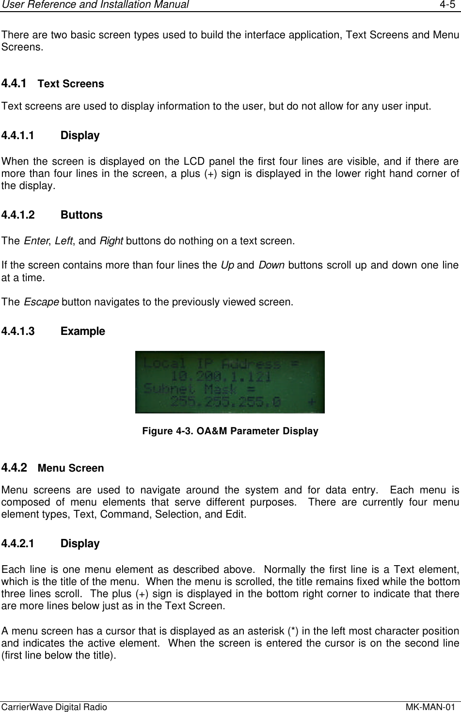 User Reference and Installation Manual 4-5CarrierWave Digital Radio  MK-MAN-01There are two basic screen types used to build the interface application, Text Screens and MenuScreens.4.4.1 Text ScreensText screens are used to display information to the user, but do not allow for any user input.4.4.1.1 DisplayWhen the screen is displayed on the LCD panel the first four lines are visible, and if there aremore than four lines in the screen, a plus (+) sign is displayed in the lower right hand corner ofthe display.4.4.1.2 ButtonsThe Enter, Left, and Right buttons do nothing on a text screen.If the screen contains more than four lines the Up and Down buttons scroll up and down one lineat a time.The Escape button navigates to the previously viewed screen.4.4.1.3 ExampleFigure 4-3. OA&amp;M Parameter Display4.4.2 Menu ScreenMenu screens are used to navigate around the system and for data entry.  Each menu iscomposed of menu elements that serve different purposes.  There are currently four menuelement types, Text, Command, Selection, and Edit.4.4.2.1 DisplayEach line is one menu element as described above.  Normally the first line is a Text element,which is the title of the menu.  When the menu is scrolled, the title remains fixed while the bottomthree lines scroll.  The plus (+) sign is displayed in the bottom right corner to indicate that thereare more lines below just as in the Text Screen.A menu screen has a cursor that is displayed as an asterisk (*) in the left most character positionand indicates the active element.  When the screen is entered the cursor is on the second line(first line below the title).