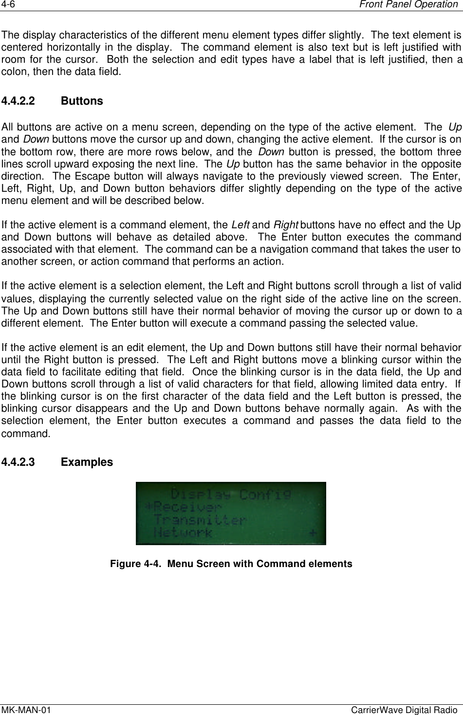 4-6 Front Panel OperationMK-MAN-01  CarrierWave Digital RadioThe display characteristics of the different menu element types differ slightly.  The text element iscentered horizontally in the display.  The command element is also text but is left justified withroom for the cursor.  Both the selection and edit types have a label that is left justified, then acolon, then the data field.4.4.2.2 ButtonsAll buttons are active on a menu screen, depending on the type of the active element.  The Upand Down buttons move the cursor up and down, changing the active element.  If the cursor is onthe bottom row, there are more rows below, and the Down button is pressed, the bottom threelines scroll upward exposing the next line.  The Up button has the same behavior in the oppositedirection.  The Escape button will always navigate to the previously viewed screen.  The Enter,Left, Right, Up, and Down button behaviors differ slightly depending on the type of the activemenu element and will be described below.If the active element is a command element, the Left and Right buttons have no effect and the Upand Down buttons will behave as detailed above.  The Enter button executes the commandassociated with that element.  The command can be a navigation command that takes the user toanother screen, or action command that performs an action.If the active element is a selection element, the Left and Right buttons scroll through a list of validvalues, displaying the currently selected value on the right side of the active line on the screen.The Up and Down buttons still have their normal behavior of moving the cursor up or down to adifferent element.  The Enter button will execute a command passing the selected value.If the active element is an edit element, the Up and Down buttons still have their normal behavioruntil the Right button is pressed.  The Left and Right buttons move a blinking cursor within thedata field to facilitate editing that field.  Once the blinking cursor is in the data field, the Up andDown buttons scroll through a list of valid characters for that field, allowing limited data entry.  Ifthe blinking cursor is on the first character of the data field and the Left button is pressed, theblinking cursor disappears and the Up and Down buttons behave normally again.  As with theselection element, the Enter button executes a command and passes the data field to thecommand.4.4.2.3 ExamplesFigure 4-4.  Menu Screen with Command elements