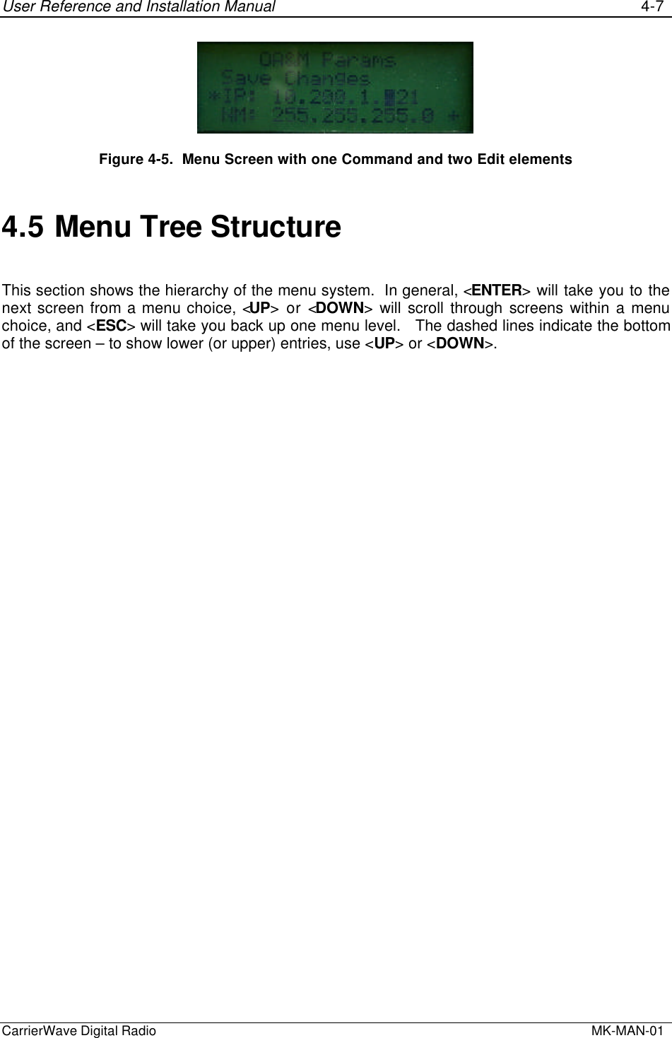 User Reference and Installation Manual 4-7CarrierWave Digital Radio  MK-MAN-01Figure 4-5.  Menu Screen with one Command and two Edit elements4.5 Menu Tree StructureThis section shows the hierarchy of the menu system.  In general, &lt;ENTER&gt; will take you to thenext screen from a menu choice, &lt;UP&gt; or &lt;DOWN&gt; will scroll through screens within a menuchoice, and &lt;ESC&gt; will take you back up one menu level.   The dashed lines indicate the bottomof the screen – to show lower (or upper) entries, use &lt;UP&gt; or &lt;DOWN&gt;.