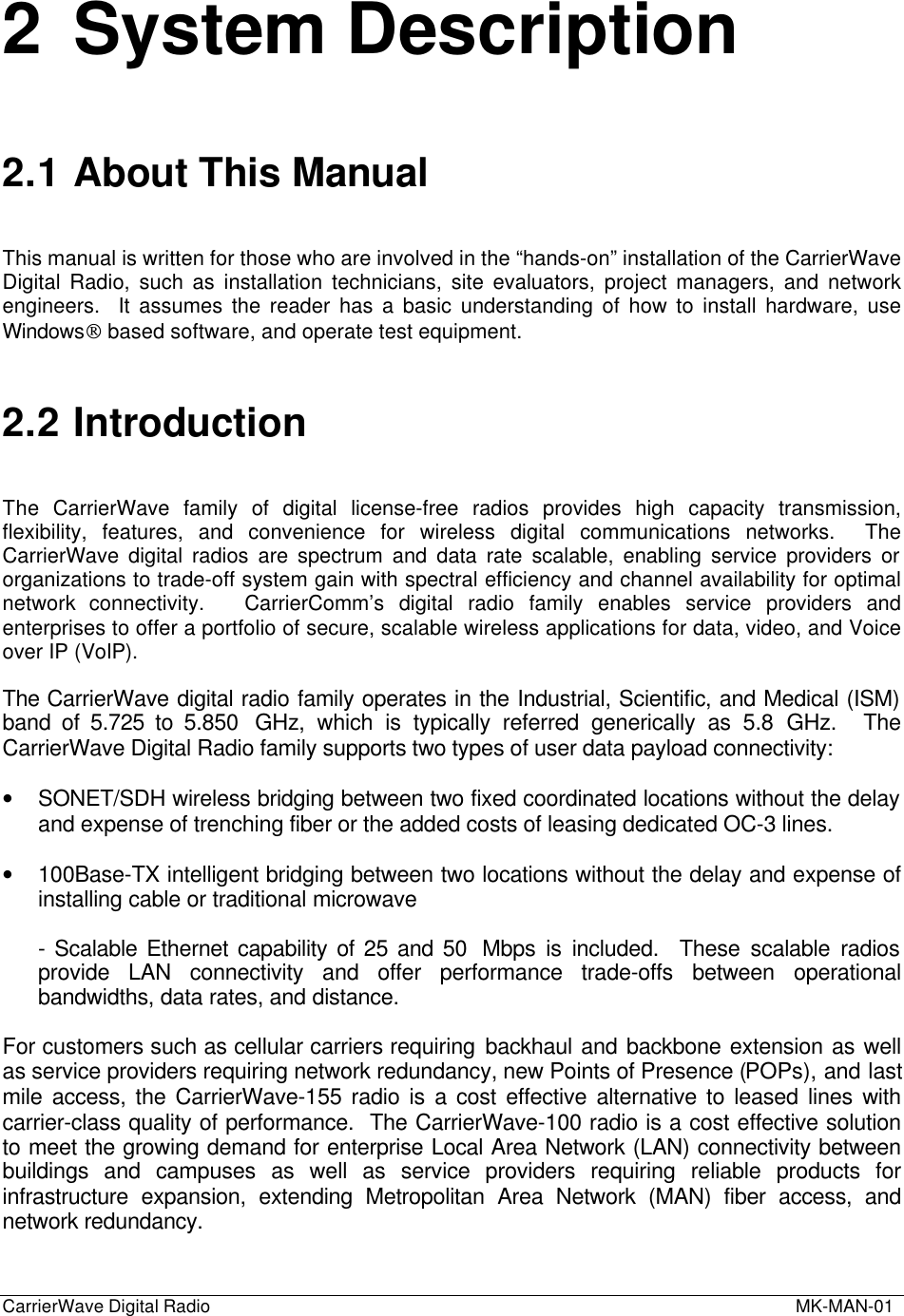 CarrierWave Digital Radio  MK-MAN-012 System Description2.1 About This ManualThis manual is written for those who are involved in the “hands-on” installation of the CarrierWaveDigital Radio, such as installation technicians, site evaluators, project managers, and networkengineers.  It assumes the reader has a basic understanding of how to install hardware, useWindows based software, and operate test equipment.2.2 IntroductionThe  CarrierWave family of digital license-free radios provides high capacity transmission,flexibility, features, and convenience for wireless digital communications networks.  TheCarrierWave digital radios are spectrum and data rate scalable, enabling service providers ororganizations to trade-off system gain with spectral efficiency and channel availability for optimalnetwork connectivity.   CarrierComm’s digital radio family enables service providers andenterprises to offer a portfolio of secure, scalable wireless applications for data, video, and Voiceover IP (VoIP).The CarrierWave digital radio family operates in the Industrial, Scientific, and Medical (ISM)band of 5.725 to 5.850  GHz, which is typically referred generically as 5.8 GHz.  TheCarrierWave Digital Radio family supports two types of user data payload connectivity:• SONET/SDH wireless bridging between two fixed coordinated locations without the delayand expense of trenching fiber or the added costs of leasing dedicated OC-3 lines.• 100Base-TX intelligent bridging between two locations without the delay and expense ofinstalling cable or traditional microwave- Scalable Ethernet capability of 25 and 50  Mbps is included.  These scalable radiosprovide LAN connectivity and offer performance trade-offs between operationalbandwidths, data rates, and distance.For customers such as cellular carriers requiring backhaul and backbone extension as wellas service providers requiring network redundancy, new Points of Presence (POPs), and lastmile access, the CarrierWave-155 radio is a cost effective alternative to leased lines withcarrier-class quality of performance.  The CarrierWave-100 radio is a cost effective solutionto meet the growing demand for enterprise Local Area Network (LAN) connectivity betweenbuildings and campuses as well as service providers requiring reliable products forinfrastructure expansion, extending Metropolitan Area Network (MAN) fiber access, andnetwork redundancy.
