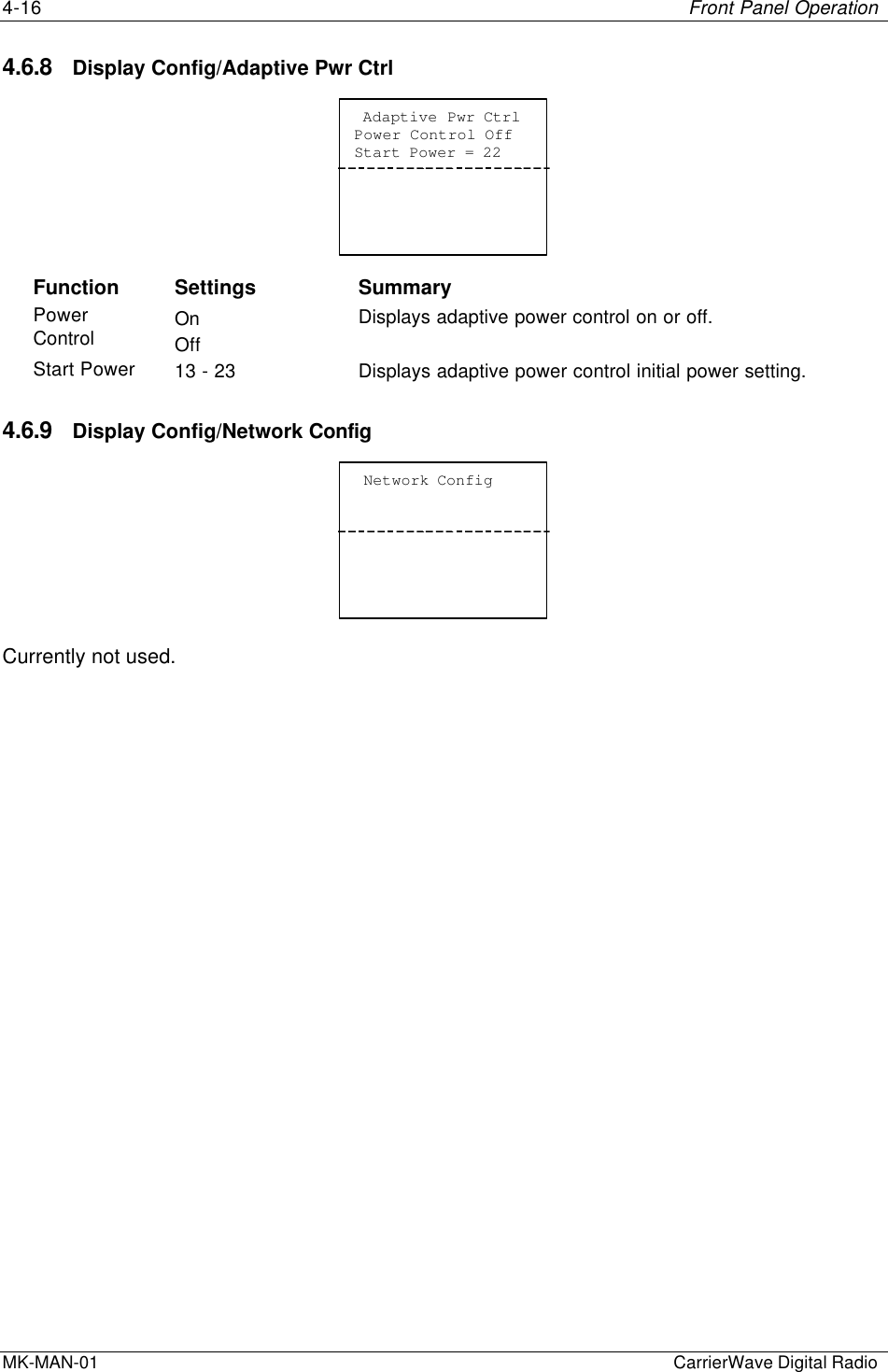 4-16 Front Panel OperationMK-MAN-01  CarrierWave Digital Radio4.6.8 Display Config/Adaptive Pwr Ctrl Adaptive Pwr CtrlPower Control OffStart Power = 22Function Settings SummaryPowerControl OnOffDisplays adaptive power control on or off.Start Power 13 - 23 Displays adaptive power control initial power setting.4.6.9 Display Config/Network Config Network ConfigCurrently not used.