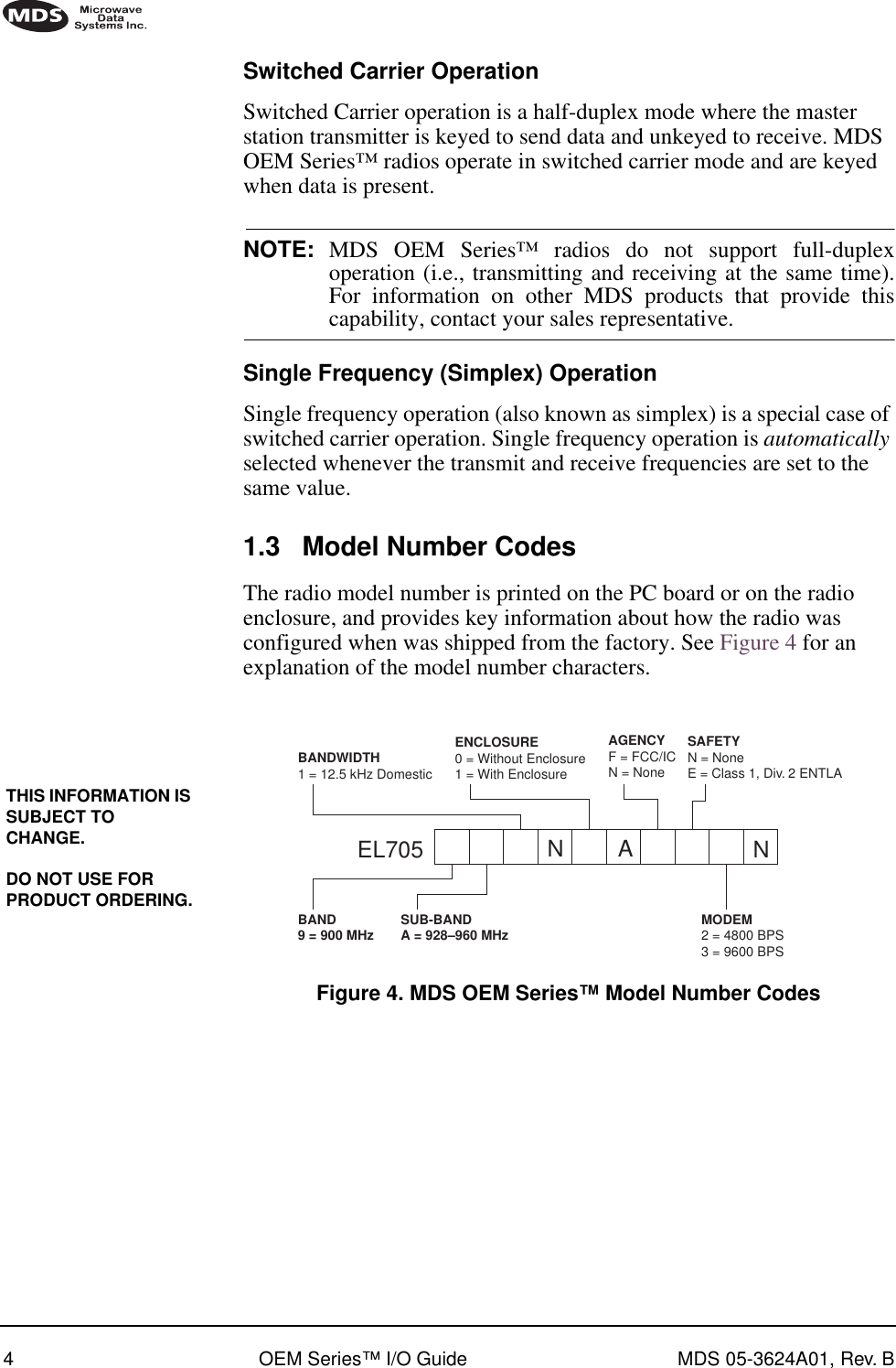  4 OEM Series™ I/O Guide MDS 05-3624A01, Rev. B        Switched Carrier Operation Switched Carrier operation is a half-duplex mode where the master station transmitter is keyed to send data and unkeyed to receive. MDS OEM Series™ radios operate in switched carrier mode and are keyed when data is present. NOTE: MDS OEM Series™ radios do not support full-duplexoperation (i.e., transmitting and receiving at the same time).For information on other MDS products that provide this capability, contact your sales representative. Single Frequency (Simplex) Operation Single frequency operation (also known as simplex) is a special case of switched carrier operation. Single frequency operation is  automatically  selected whenever the transmit and receive frequencies are set to the same value. 1.3 Model Number Codes The radio model number is printed on the PC board or on the radio enclosure, and provides key information about how the radio was configured when was shipped from the factory. See Figure 4 for an explanation of the model number characters. Invisible place holder Figure 4. MDS OEM Series™ Model Number CodesTHIS INFORMATION IS SUBJECT TO CHANGE.DO NOT USE FOR PRODUCT ORDERING.EL705BAND SUB-BAND9 = 900 MHz A = 928–960 MHzBANDWIDTH1 = 12.5 kHz DomesticENCLOSURE0 = Without Enclosure1 = With EnclosureSAFETYN = NoneE = Class 1, Div. 2 ENTLAMODEM2 = 4800 BPS3 = 9600 BPSAGENCYF = FCC/ICN = NoneNA N