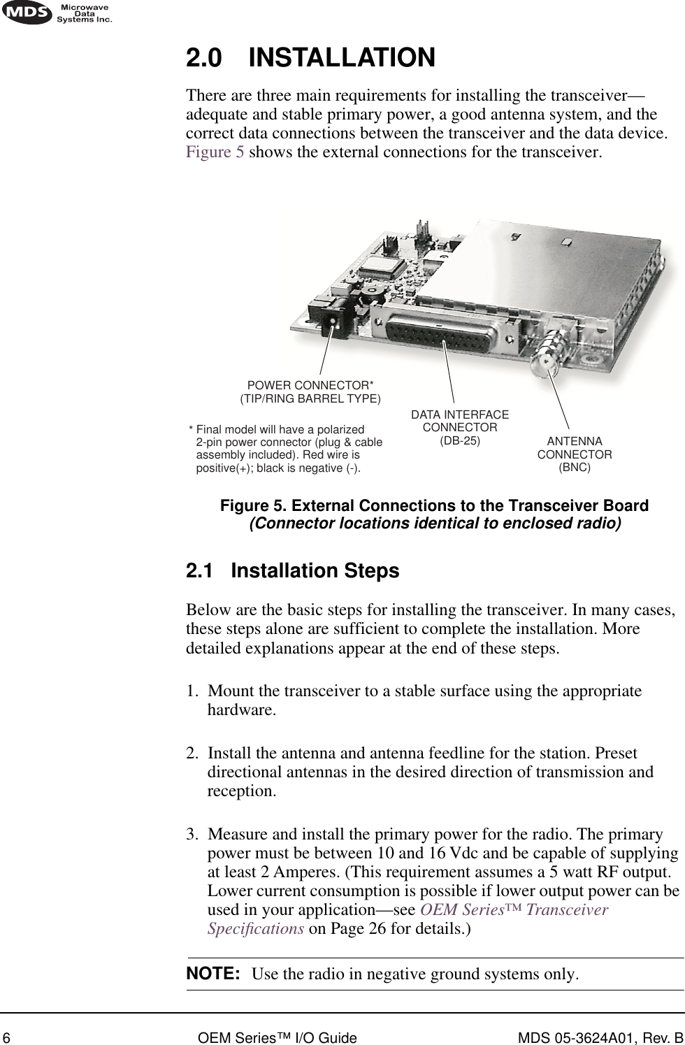  6 OEM Series™ I/O Guide MDS 05-3624A01, Rev. B   2.0 INSTALLATIONThere are three main requirements for installing the transceiver—adequate and stable primary power, a good antenna system, and the correct data connections between the transceiver and the data device. Figure 5 shows the external connections for the transceiver.Invisible place holderFigure 5. External Connections to the Transceiver Board(Connector locations identical to enclosed radio)2.1 Installation StepsBelow are the basic steps for installing the transceiver. In many cases, these steps alone are sufficient to complete the installation. More detailed explanations appear at the end of these steps.1. Mount the transceiver to a stable surface using the appropriate hardware.2. Install the antenna and antenna feedline for the station. Preset directional antennas in the desired direction of transmission and reception.3. Measure and install the primary power for the radio. The primary power must be between 10 and 16 Vdc and be capable of supplying at least 2 Amperes. (This requirement assumes a 5 watt RF output. Lower current consumption is possible if lower output power can be used in your application—see OEM Series™ Transceiver Speciﬁcations on Page 26 for details.)NOTE: Use the radio in negative ground systems only.ANTENNACONNECTOR(BNC)DATA INTERFACECONNECTOR(DB-25)Final model will have a polarized2-pin power connector (plug &amp; cableassembly included). Red wire ispositive(+); black is negative (-).POWER CONNECTOR*(TIP/RING BARREL TYPE)*