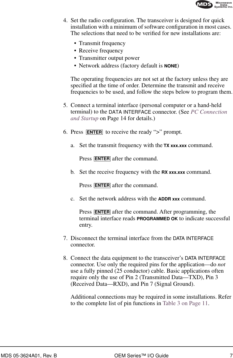 MDS 05-3624A01, Rev. B OEM Series™ I/O Guide 74. Set the radio conﬁguration. The transceiver is designed for quick installation with a minimum of software conﬁguration in most cases. The selections that need to be veriﬁed for new installations are:•Transmit frequency•Receive frequency•Transmitter output power•Network address (factory default is NONE)The operating frequencies are not set at the factory unless they are speciﬁed at the time of order. Determine the transmit and receive frequencies to be used, and follow the steps below to program them.5. Connect a terminal interface (personal computer or a hand-held terminal) to the DATA INTERFACE connector. (See PC Connection and Startup on Page 14 for details.)6. Press   to receive the ready “&gt;” prompt.a. Set the transmit frequency with the TX xxx.xxx command.Press   after the command.b. Set the receive frequency with the RX xxx.xxx command.Press   after the command.c. Set the network address with the ADDR xxx command.Press   after the command. After programming, the terminal interface reads PROGRAMMED OK to indicate successful entry.7. Disconnect the terminal interface from the DATA INTERFACE connector.8. Connect the data equipment to the transceiver’s DATA INTERFACE connector. Use only the required pins for the application—do not use a fully pinned (25 conductor) cable. Basic applications often require only the use of Pin 2 (Transmitted Data—TXD), Pin 3 (Received Data—RXD), and Pin 7 (Signal Ground).Additional connections may be required in some installations. Refer to the complete list of pin functions in Table 3 on Page 11.ENTERENTERENTERENTER