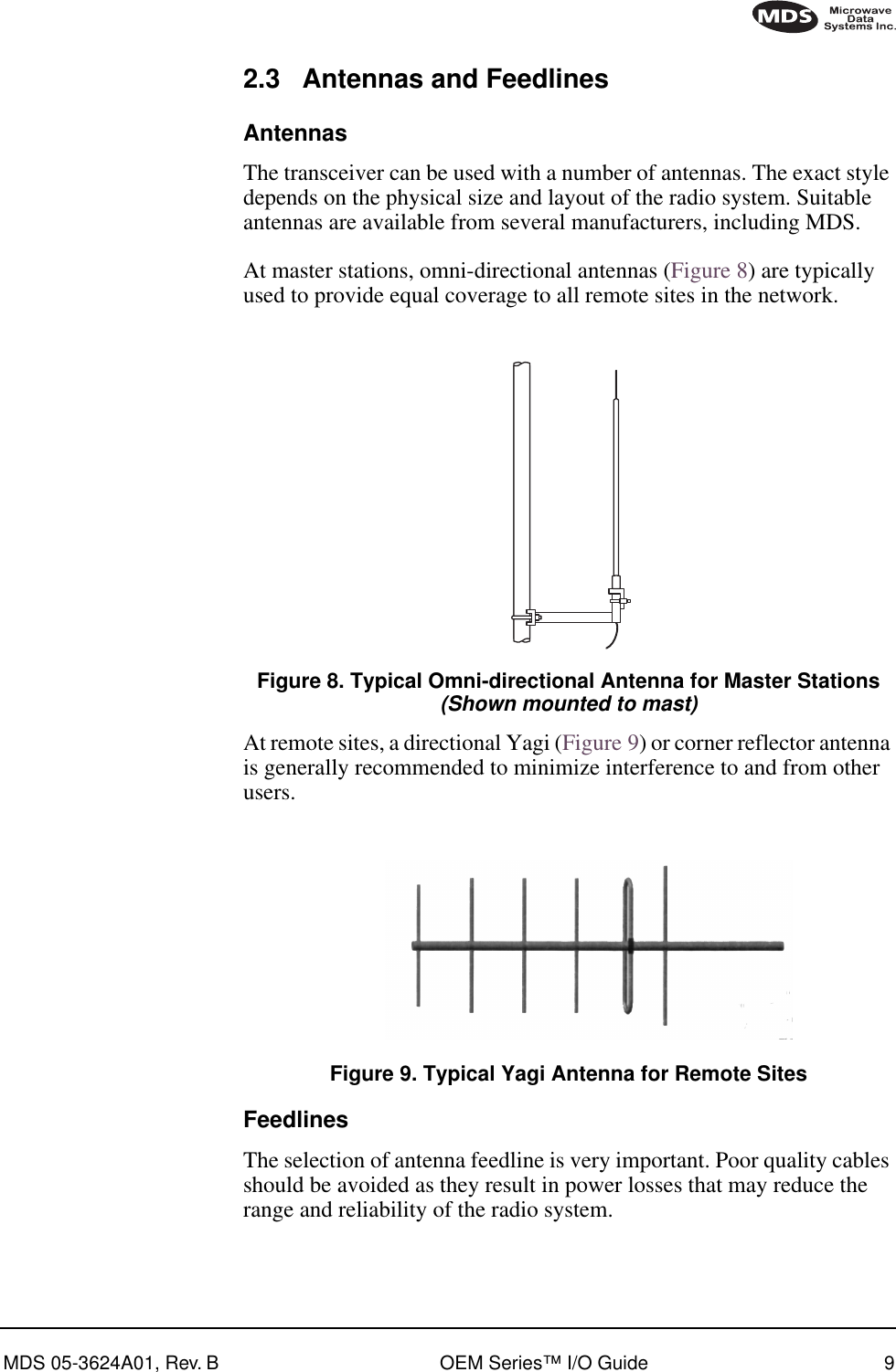 MDS 05-3624A01, Rev. B OEM Series™ I/O Guide 92.3 Antennas and FeedlinesAntennasThe transceiver can be used with a number of antennas. The exact style depends on the physical size and layout of the radio system. Suitable antennas are available from several manufacturers, including MDS.At master stations, omni-directional antennas (Figure 8) are typically used to provide equal coverage to all remote sites in the network.Invisible place holderFigure 8. Typical Omni-directional Antenna for Master Stations(Shown mounted to mast)At remote sites, a directional Yagi (Figure 9) or corner reflector antenna is generally recommended to minimize interference to and from other users.Invisible place holderFigure 9. Typical Yagi Antenna for Remote SitesFeedlinesThe selection of antenna feedline is very important. Poor quality cables should be avoided as they result in power losses that may reduce the range and reliability of the radio system.