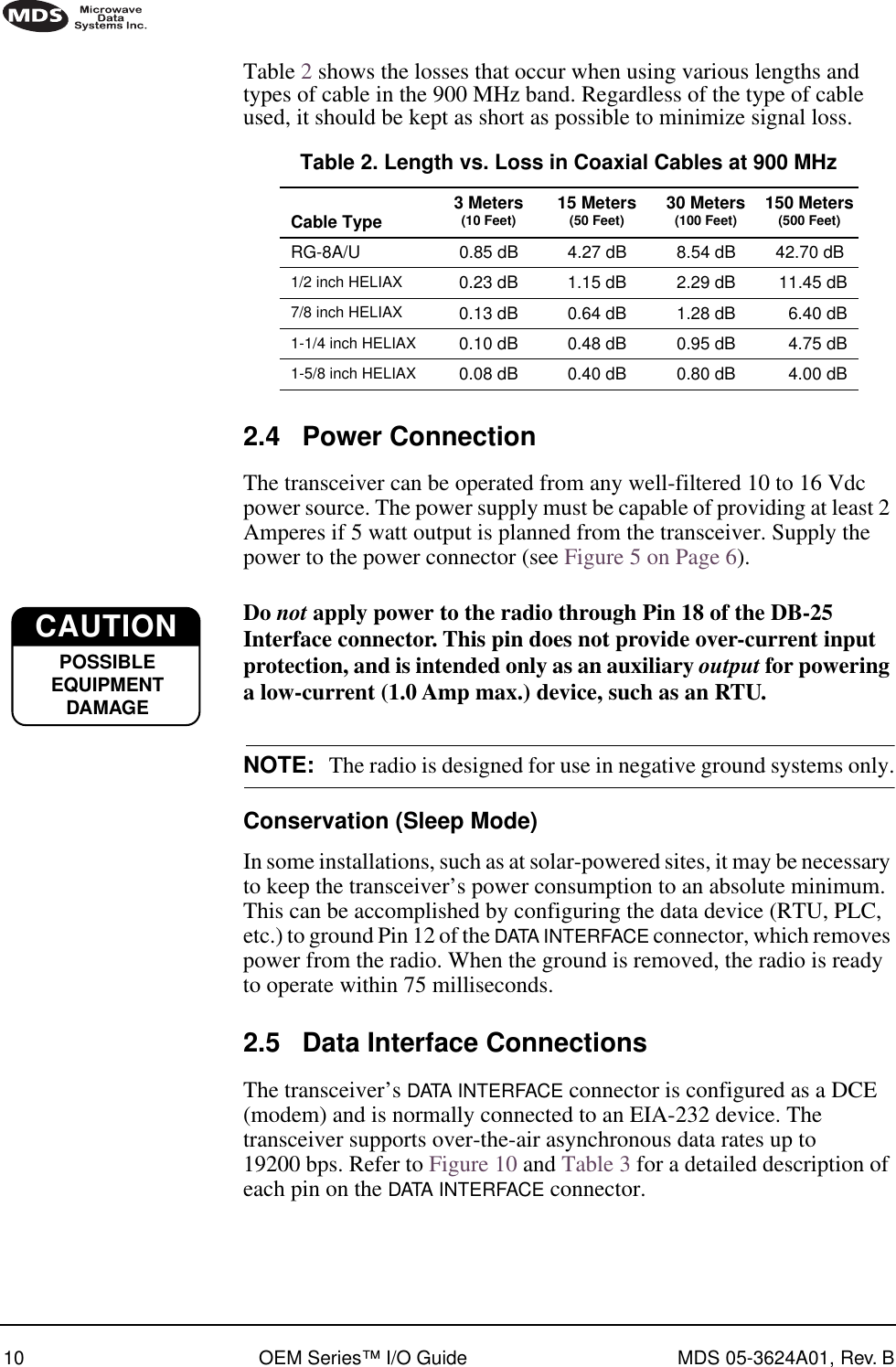 10 OEM Series™ I/O Guide MDS 05-3624A01, Rev. BTable 2 shows the losses that occur when using various lengths and types of cable in the 900 MHz band. Regardless of the type of cable used, it should be kept as short as possible to minimize signal loss.2.4 Power ConnectionThe transceiver can be operated from any well-filtered 10 to 16 Vdc power source. The power supply must be capable of providing at least 2 Amperes if 5 watt output is planned from the transceiver. Supply the power to the power connector (see Figure 5 on Page 6).Do not apply power to the radio through Pin 18 of the DB-25 Interface connector. This pin does not provide over-current input protection, and is intended only as an auxiliary output for powering a low-current (1.0 Amp max.) device, such as an RTU.NOTE: The radio is designed for use in negative ground systems only.Conservation (Sleep Mode)In some installations, such as at solar-powered sites, it may be necessary to keep the transceiver’s power consumption to an absolute minimum. This can be accomplished by configuring the data device (RTU, PLC, etc.) to ground Pin 12 of the DATA INTERFACE connector, which removes power from the radio. When the ground is removed, the radio is ready to operate within 75 milliseconds.2.5 Data Interface ConnectionsThe transceiver’s DATA INTERFACE connector is configured as a DCE (modem) and is normally connected to an EIA-232 device. The transceiver supports over-the-air asynchronous data rates up to 19200 bps. Refer to Figure 10 and Table 3 for a detailed description of each pin on the DATA INTERFACE connector.Table 2. Length vs. Loss in Coaxial Cables at 900 MHzCable Type  3 Meters(10 Feet) 15 Meters(50 Feet) 30 Meters(100 Feet) 150 Meters(500 Feet)RG-8A/U 0.85 dB 4.27 dB 8.54 dB 42.70 dB1/2 inch HELIAX 0.23 dB 1.15 dB 2.29 dB 11.45 dB7/8 inch HELIAX 0.13 dB 0.64 dB 1.28 dB 6.40 dB1-1/4 inch HELIAX 0.10 dB 0.48 dB 0.95 dB 4.75 dB1-5/8 inch HELIAX 0.08 dB 0.40 dB 0.80 dB 4.00 dBCAUTIONPOSSIBLEEQUIPMENTDAMAGE