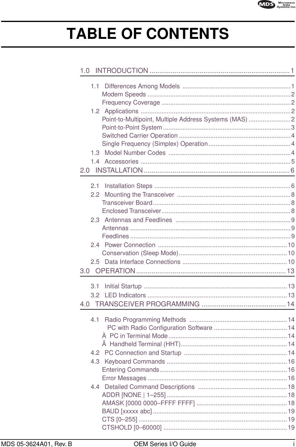  MDS 05-3624A01, Rev. B OEM Series I/O Guide i        TABLE OF CONTENTS 1.0   INTRODUCTION .........................................................................1 1.1   Differences Among Models ..............................................................1Modem Speeds ..................................................................................2Frequency Coverage ..........................................................................21.2   Applications ......................................................................................2Point-to-Multipoint, Multiple Address Systems (MAS) ........................2Point-to-Point System .........................................................................3Switched Carrier Operation ................................................................4Single Frequency (Simplex) Operation...............................................41.3   Model Number Codes  ......................................................................41.4   Accessories ......................................................................................5 2.0   INSTALLATION ............................................................................6 2.1   Installation Steps ..............................................................................62.2   Mounting the Transceiver  .................................................................8Transceiver Board...............................................................................8Enclosed Transceiver..........................................................................82.3   Antennas and Feedlines  ..................................................................9Antennas ............................................................................................9Feedlines ............................................................................................92.4   Power Connection ..........................................................................10Conservation (Sleep Mode)..............................................................102.5   Data Interface Connections ............................................................10 3.0   OPERATION..............................................................................13 3.1   Initial Startup ..................................................................................133.2   LED Indicators ................................................................................13 4.0   TRANSCEIVER PROGRAMMING ............................................14 4.1   Radio Programming Methods  ........................................................14   PC with Radio Conﬁguration Software ..........................................14À  PC in Terminal Mode....................................................................14Ã  Handheld Terminal (HHT).............................................................144.2   PC Connection and Startup  ...........................................................144.3   Keyboard Commands .....................................................................16Entering Commands.........................................................................16Error Messages ................................................................................164.4   Detailed Command Descriptions  ...................................................18ADDR [NONE | 1–255] .....................................................................18AMASK [0000 0000–FFFF FFFF] ....................................................18BAUD [xxxxx abc] .............................................................................19CTS [0–255] .....................................................................................19CTSHOLD [0–60000] .......................................................................19