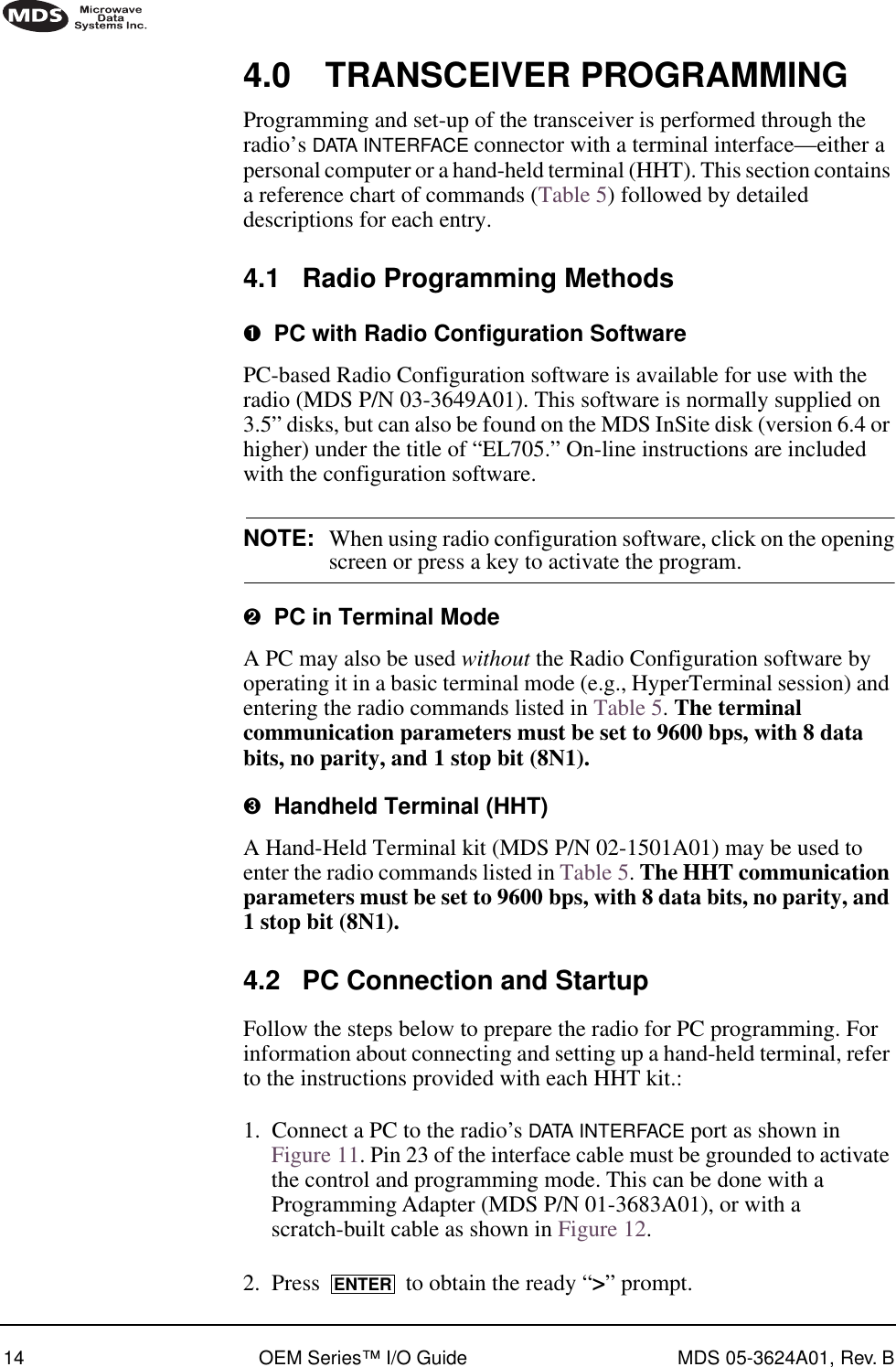 14 OEM Series™ I/O Guide MDS 05-3624A01, Rev. B4.0 TRANSCEIVER PROGRAMMINGProgramming and set-up of the transceiver is performed through the radio’s DATA INTERFACE connector with a terminal interface—either a personal computer or a hand-held terminal (HHT). This section contains a reference chart of commands (Table 5) followed by detailed descriptions for each entry.4.1 Radio Programming Methods➊  PC with Radio Configuration SoftwarePC-based Radio Configuration software is available for use with the radio (MDS P/N 03-3649A01). This software is normally supplied on 3.5” disks, but can also be found on the MDS InSite disk (version 6.4 or higher) under the title of “EL705.” On-line instructions are included with the configuration software.NOTE: When using radio configuration software, click on the openingscreen or press a key to activate the program.➋  PC in Terminal ModeA PC may also be used without the Radio Configuration software by operating it in a basic terminal mode (e.g., HyperTerminal session) and entering the radio commands listed in Table 5. The terminal communication parameters must be set to 9600 bps, with 8 data bits, no parity, and 1 stop bit (8N1).➌  Handheld Terminal (HHT)A Hand-Held Terminal kit (MDS P/N 02-1501A01) may be used to enter the radio commands listed in Table 5. The HHT communication parameters must be set to 9600 bps, with 8 data bits, no parity, and 1 stop bit (8N1).4.2 PC Connection and StartupFollow the steps below to prepare the radio for PC programming. For information about connecting and setting up a hand-held terminal, refer to the instructions provided with each HHT kit.:1. Connect a PC to the radio’s DATA INTERFACE port as shown in Figure 11. Pin 23 of the interface cable must be grounded to activate the control and programming mode. This can be done with a Programming Adapter (MDS P/N 01-3683A01), or with a scratch-built cable as shown in Figure 12.2. Press   to obtain the ready “&gt;” prompt.ENTER