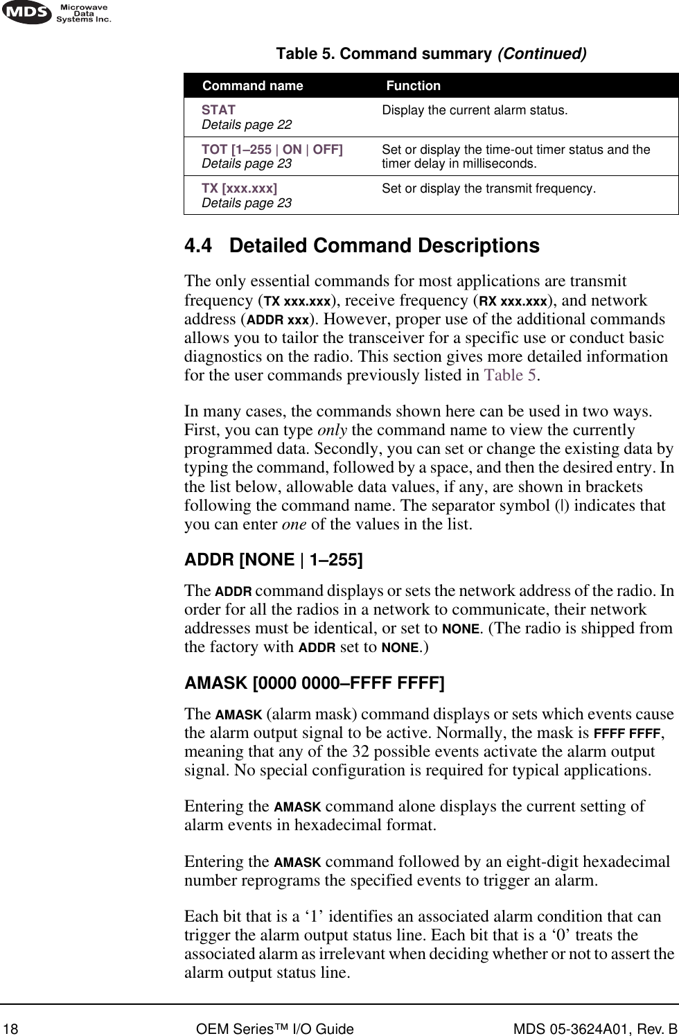 18 OEM Series™ I/O Guide MDS 05-3624A01, Rev. B4.4 Detailed Command DescriptionsThe only essential commands for most applications are transmit frequency (TX xxx.xxx), receive frequency (RX xxx.xxx), and network address (ADDR xxx). However, proper use of the additional commands allows you to tailor the transceiver for a specific use or conduct basic diagnostics on the radio. This section gives more detailed information for the user commands previously listed in Table 5.In many cases, the commands shown here can be used in two ways. First, you can type only the command name to view the currently programmed data. Secondly, you can set or change the existing data by typing the command, followed by a space, and then the desired entry. In the list below, allowable data values, if any, are shown in brackets following the command name. The separator symbol (|) indicates that you can enter one of the values in the list.ADDR [NONE | 1–255]The ADDR command displays or sets the network address of the radio. In order for all the radios in a network to communicate, their network addresses must be identical, or set to NONE. (The radio is shipped from the factory with ADDR set to NONE.)AMASK [0000 0000–FFFF FFFF]The AMASK (alarm mask) command displays or sets which events cause the alarm output signal to be active. Normally, the mask is FFFF FFFF, meaning that any of the 32 possible events activate the alarm output signal. No special configuration is required for typical applications.Entering the AMASK command alone displays the current setting of alarm events in hexadecimal format.Entering the AMASK command followed by an eight-digit hexadecimal number reprograms the specified events to trigger an alarm.Each bit that is a ‘1’ identifies an associated alarm condition that can trigger the alarm output status line. Each bit that is a ‘0’ treats the associated alarm as irrelevant when deciding whether or not to assert the alarm output status line. STATDetails page 22 Display the current alarm status. TOT [1–255 | ON | OFF]Details page 23 Set or display the time-out timer status and the timer delay in milliseconds. TX [xxx.xxx]Details page 23 Set or display the transmit frequency.Table 5. Command summary (Continued)Command name  Function