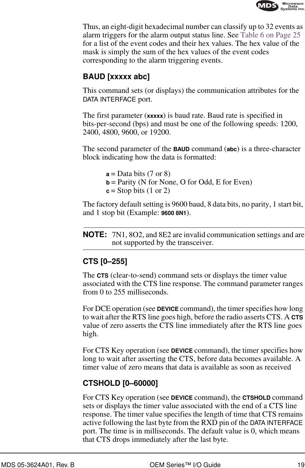 MDS 05-3624A01, Rev. B OEM Series™ I/O Guide 19Thus, an eight-digit hexadecimal number can classify up to 32 events as alarm triggers for the alarm output status line. See Table 6 on Page 25 for a list of the event codes and their hex values. The hex value of the mask is simply the sum of the hex values of the event codes corresponding to the alarm triggering events.BAUD [xxxxx abc]This command sets (or displays) the communication attributes for the DATA INTERFACE port.The first parameter (xxxxx) is baud rate. Baud rate is specified in bits-per-second (bps) and must be one of the following speeds: 1200, 2400, 4800, 9600, or 19200.The second parameter of the BAUD command (abc) is a three-character block indicating how the data is formatted:a = Data bits (7 or 8)b = Parity (N for None, O for Odd, E for Even)c = Stop bits (1 or 2)The factory default setting is 9600 baud, 8 data bits, no parity, 1 start bit, and 1 stop bit (Example: 9600 8N1).NOTE: 7N1, 8O2, and 8E2 are invalid communication settings and arenot supported by the transceiver.CTS [0–255]The CTS (clear-to-send) command sets or displays the timer value associated with the CTS line response. The command parameter ranges from 0 to 255 milliseconds.For DCE operation (see DEVICE command), the timer specifies how long to wait after the RTS line goes high, before the radio asserts CTS. A CTS value of zero asserts the CTS line immediately after the RTS line goes high.For CTS Key operation (see DEVICE command), the timer specifies how long to wait after asserting the CTS, before data becomes available. A timer value of zero means that data is available as soon as receivedCTSHOLD [0–60000]For CTS Key operation (see DEVICE command), the CTSHOLD command sets or displays the timer value associated with the end of a CTS line response. The timer value specifies the length of time that CTS remains active following the last byte from the RXD pin of the DATA INTERFACE port. The time is in milliseconds. The default value is 0, which means that CTS drops immediately after the last byte.